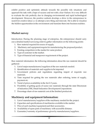 19
exhibit positive and optimistic attitude towards the possible risk situations and
approach his task with a hope of success and not with a fear f failure. It is very difficult
to evaluate the risk perfectly due to changing environmental and rapid technological
development. However, the positive outlook develops a drive in the entrepreneur to
search for creative ideas i.e. to attempt a new thing and innovate. He is able to visualize
the hidden opportunities in the environment and translate them into business realities.
Market survey
Introduction: During the planning stage of enterprise, the entrepreneur should carry
out a detailed market surveying order to gather information on the following points:
1. Raw material required its source of supply.
2. Machinery and equipment require for manufacturing the proposed product.
3. Existing competitors in the market for same product.
4. Type of customer in the market.
5. Type of financial and manpower requirement of the project.
Raw material information: the following information about the raw material should be
gathered:
1. List of major manufacturers/suppliers of the raw materials needed.
2. Identification of materials and supplies to be imported
3. Government policies and regulations regarding import of requisite raw
materials.
4. Time required for getting the raw materials after ordering, terms of supply,
payment etc.
5. Trend of prices availability in the fist 2-3 years.
6. Possibility of getting quota of scarce raw materials through the state Directorate
of Industries/DIC/Small Industries Development Corporations.
7. Percentage share of raw material cost of the finished product etc.
Machinery and equipment Information:
1. List of manufacturers/suppliers of the machinery needed for the project.
2. Capacities and specifications of machineries available in the market.
3. Price of each machine/equipment and their accessories.
4. Availability of spare parts of machinery with accessible distance.
5. Guarantee/warranty of performance given by manufacturers/suppliers.
 
