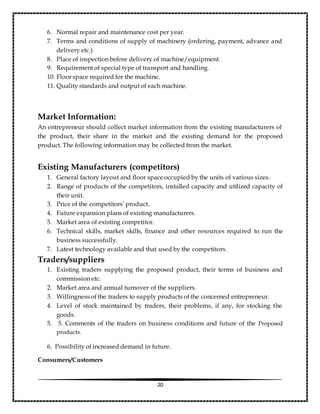 20
6. Normal repair and maintenance cost per year.
7. Terms and conditions of supply of machinery (ordering, payment, advance and
delivery etc.)
8. Place of inspection before delivery of machine/equipment.
9. Requirement of special type of transport and handling.
10. Floor space required for the machine.
11. Quality standards and output of each machine.
Market Information:
An entrepreneur should collect market information from the existing manufacturers of
the product, their share in the market and the existing demand for the proposed
product. The following information may be collected from the market.
Existing Manufacturers (competitors)
1. General factory layout and floor space occupied by the units of various sizes.
2. Range of products of the competitors, installed capacity and utilized capacity of
their unit.
3. Price of the competitors’ product.
4. Future expansion plans of existing manufacturers.
5. Market area of existing competitor.
6. Technical skills, market skills, finance and other resources required to run the
business successfully.
7. Latest technology available and that used by the competitors.
Traders/suppliers
1. Existing traders supplying the proposed product, their terms of business and
commission etc.
2. Market area and annual turnover of the suppliers.
3. Willingness of the traders to supply products of the concerned entrepreneur.
4. Level of stock maintained by traders, their problems, if any, for stocking the
goods.
5. 5. Comments of the traders on business conditions and future of the Proposed
products.
6. Possibility of increased demand in future.
Consumers/Customers
 
