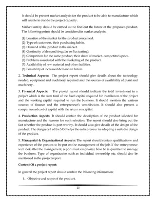 23
It should be present market analysis for the product to be able to manufacture which
will enable to decide the project capacity.
Market survey should be carried out to find out the future of the proposed product.
The following points should be considered in market analysis:
(1) Location of the market for the product concerned.
(2) Type of customers, their purchasing habits.
(3) Demand of the product in the market.
(4) Continuity of demand (regular or fluctuating).
(5) Competitors for the same product, their share of market, competitor’s price.
(6) Problems associated with the marketing of the product.
(7) Availability of raw material and other facilities.
(8) Possibility of increased demand in future.
2. Technical Aspects: The project report should give details about the technology
needed, equipment and machinery required and the sources of availability of plant and
machinery.
3. Financial Aspects: The project report should indicate the total investment in a
project which is the sum total of the fixed capital required for installation of the project
and the working capital required to run the business. It should mention the various
sources of finance and the entrepreneur’s contribution. It should also present a
comparison of cost of capital with the return on capital.
4. Production Aspects: It should contain the description of the product selected for
manufacture and the reasons for such selection. The report should also bring out the
fact whether the product is port worthy. It should also give details of the design of the
product. The design cell of the SISI helps the entrepreneur in adopting a suitable design
of the product.
5. Managerial & Organizational Aspects: The report should contain qualifications and
experience of the persons to be put on the management of the job. If the entrepreneur
will look after the management, report must emphasize how he is qualified to manage
the business. Type of organization such as individual ownership etc. should also be
mentioned in the project report.
Content Of a project report:
In general the project report should contain the following information:
1. Objective and scope of the product.
 