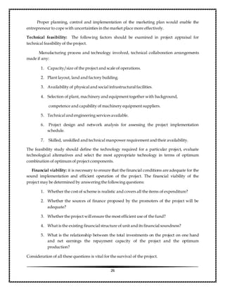 26
Proper planning, control and implementation of the marketing plan would enable the
entrepreneur to cope with uncertainties in the market place more effectively.
Technical feasibility: The following factors should be examined in project appraisal for
technical feasibility of the project.
Manufacturing process and technology involved, technical collaboration arrangements
made if any:
1. Capacity/size of the project and scale of operations.
2. Plant layout, land and factory building.
3. Availability of physical and social infrastructural facilities.
4. Selection of plant, machinery and equipment together with background,
competence and capability of machinery equipment suppliers.
5. Technical and engineering services available.
6. Project design and network analysis for assessing the project implementation
schedule.
7. Skilled, unskilled and technical manpower requirement and their availability.
The feasibility study should define the technology required for a particular project, evaluate
technological alternatives and select the most appropriate technology in terms of optimum
combination of optimum of project components.
Financial viability: it is necessary to ensure that the financial conditions are adequate for the
sound implementation and efficient operation of the project. The financial viability of the
project may be determined by answering the following questions:
1. Whether the cost of scheme is realistic and covers all the items of expenditure?
2. Whether the sources of finance proposed by the promoters of the project will be
adequate?
3. Whether the project will ensure the most efficient use of the fund?
4. What is the existing financial structure of unit and its financial soundness?
5. What is the relationship between the total investments on the project on one hand
and net earnings the repayment capacity of the project and the optimum
production?
Consideration of all these questions is vital for the survival of the project.
 