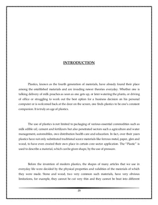 29
INTRODUCTION
Plastics, known as the fourth generation of materials, have already found their place
among the established materials and are invading newer theories everyday. Whether one is
talking delivery of milk pouches as soon as one gets up, or later watering the plants, or driving
of office or struggling to work out the best option for a business decision on his personal
computer or is welcomed back at the door on the screen, one finds plastics to be one’s constant
companion. It is truly an age of plastics.
The use of plastics is not limited to packaging of various essential commodities such as
milk edible oil, cement and fertilizers but also penetrated sectors such a agriculture and water
management, automobiles, owe distribution health care and education. In fact, over their years
plastics have not only substituted traditional scarce materials like ferrous metal, paper, glen and
wood, to have even created their own place in certain core sector application. The “Plastic” is
used to describe a material, which can be given shape, by the use of pressure.
Before the invention of modern plastics, the shapes of many articles that we use in
everyday life were decided by the physical properties and validities of the materials of which
they were made. Stone and wood, two very common such materials, have very obvious
limitations, for example, they cannot be cut very thin and they cannot be beat into different
 