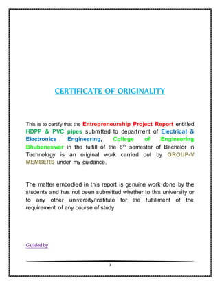 3
CERTIFICATE OF ORIGINALITY
This is to certify that the Entrepreneurship Project Report entitled
HDPP & PVC pipes submitted to department of Electrical &
Electronics Engineering, College of Engineering
Bhubaneswar in the fulfill of the 8th
semester of Bachelor in
Technology is an original work carried out by GROUP-V
MEMBERS under my guidance.
The matter embodied in this report is genuine work done by the
students and has not been submitted whether to this university or
to any other university/institute for the fulfillment of the
requirement of any course of study.
Guidedby
 