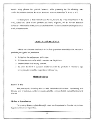 30
shapes. Many plastics like synthetic however, while possessing the like elasticity, non-
conductive, resistance to heat, koru cold, wear andscratches, normal to Oil, water or acid.
The term plastic is derived the Greek Plastics, to form. By some interpretation of the
word, rubber and other natural products are said to be plastic, but the modern definition
especially I relation to industry, exclude natural number and also such other natural products as
wood, lather materials.
OBJECTIVES OF THE STUDY
To know the customer satisfaction of Ori-plast products with the help of 4 p’s such as
products, place, price and promotion.
 To find out the performance of Ori-plast.
 To know the reasons for which customers use the products.
 The reasons for their buying attitudes.
 To know the level of customer satisfaction with the products in relation to age,
occupation, income of the respondents in the survey.
METHODOLOGY
Sources of data
Both primary and secondary data has been taken in to consideration. The Primary data
like end user or customer and the secondary data like company leaflet, manual handout and
internet.
Method of data collection
The primary data are collected through a structured questionnaire from the respondents
by personal interviewing method.
 