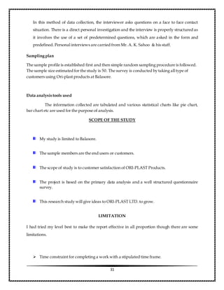 31
In this method of data collection, the interviewer asks questions on a face to face contact
situation. There is a direct personal investigation and the interview is properly structured as
it involves the use of a set of predetermined questions, which are asked in the form and
predefined. Personal interviews are carried from Mr. A. K. Sahoo & his staff.
Sampling plan
The sample profile is established first and then simple random sampling procedure is followed.
The sample size estimated for the study is 50. The survey is conducted by taking all type of
customers using Ori-plast products at Balasore.
Data analysis tools used
The information collected are tabulated and various statistical charts like pie chart,
bar chart etc are used for the purpose of analysis.
SCOPE OF THE STUDY
My study is limited to Balasore.
The sample members are the end users or customers.
The scope of study is to customer satisfaction of ORI-PLAST Products.
The project is based on the primary data analysis and a well structured questionnaire
survey.
This research study will give ideas to ORI-PLAST LTD. to grow.
LIMITATION
I had tried my level best to make the report effective in all proportion though there are some
limitations.
 Time constraint for completing a work with a stipulated time frame.
 