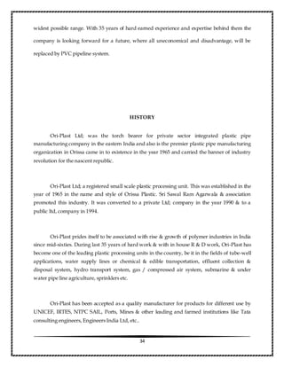 34
widest possible range. With 35 years of hard earned experience and expertise behind them the
company is looking forward for a future, where all uneconomical and disadvantage, will be
replaced by PVC pipeline system.
HISTORY
Ori-Plast Ltd; was the torch bearer for private sector integrated plastic pipe
manufacturing company in the eastern India and also is the premier plastic pipe manufacturing
organization in Orissa came in to existence in the year 1965 and carried the banner of industry
revolution for the nascent republic.
Ori-Plast Ltd; a registered small scale plastic processing unit. This was established in the
year of 1965 in the name and style of Orissa Plastic. Sri Sawal Ram Agarwala & association
promoted this industry. It was converted to a private Ltd; company in the year 1990 & to a
public ltd, company in 1994.
Ori-Plast prides itself to be associated with rise & growth of polymer industries in India
since mid-sixties. During last 35 years of hard work & with in house R & D work, Ori-Plast has
become one of the leading plastic processing units in the country, be it in the fields of tube-well
applications, water supply lines or chemical & edible transportation, effluent collection &
disposal system, hydro transport system, gas / compressed air system, submarine & under
water pipe line agriculture, sprinklers etc.
Ori-Plast has been accepted as a quality manufacturer for products for different use by
UNICEF, IRTES, NTPC SAIL, Ports, Mines & other leading and farmed institutions like Tata
consulting engineers, Engineers India Ltd, etc..
 