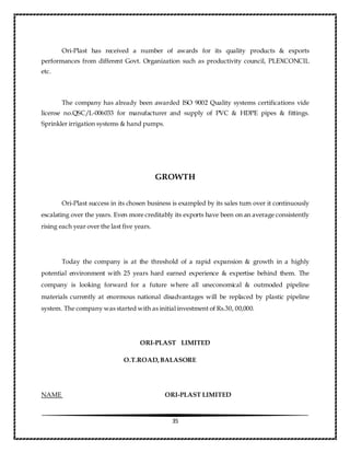 35
Ori-Plast has received a number of awards for its quality products & exports
performances from different Govt. Organization such as productivity council, PLEXCONCIL
etc.
The company has already been awarded ISO 9002 Quality systems certifications vide
license no.QSC/L-006033 for manufacturer and supply of PVC & HDPE pipes & fittings.
Sprinkler irrigation systems & hand pumps.
GROWTH
Ori-Plast success in its chosen business is exampled by its sales turn over it continuously
escalating over the years. Even more creditably its exports have been on an average consistently
rising each year over the last five years.
Today the company is at the threshold of a rapid expansion & growth in a highly
potential environment with 25 years hard earned experience & expertise behind them. The
company is looking forward for a future where all uneconomical & outmoded pipeline
materials currently at enormous national disadvantages will be replaced by plastic pipeline
system. The company was started with as initial investment of Rs.30, 00,000.
ORI-PLAST LIMITED
O.T.ROAD,BALASORE
NAME ORI-PLAST LIMITED
 