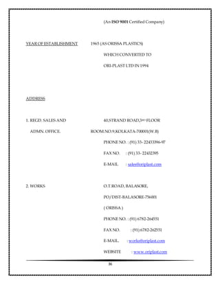 36
(An ISO 9001 Certified Company)
YEAR OF ESTABLISHMENT 1965 (AS ORISSA PLASTICS)
WHICH CONVERTED TO
ORI-PLAST LTD IN 1994
ADDRESS
1. REGD. SALES AND 40,STRAND ROAD,3RD FLOOR
ADMN. OFFICE. ROOM.NO.9,KOLKATA-700001(W.B)
PHONE NO. : (91) 33- 22433396-97
FAX NO. : (91) 33- 22432395
E-MAIL : sales@oriplast.com
2. WORKS O.T.ROAD, BALASORE,
PO/DIST-BALASORE-756001
( ORISSA )
PHONE NO. : (91) 6782-264551
FAX NO. : (91) 6782-262551
E-MAIL. : works@oriplast.com
WEBSITE : www.oriplast.com
 