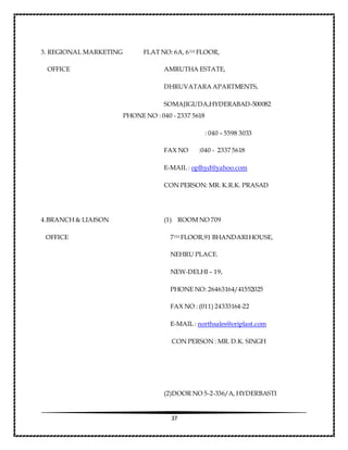 37
3. REGIONAL MARKETING FLAT NO: 6A, 6TH FLOOR,
OFFICE AMRUTHA ESTATE,
DHRUVATARA APARTMENTS,
SOMAJIGUDA,HYDERABAD-500082
PHONE NO : 040 - 2337 5618
: 040 – 5598 3033
FAX NO :040 - 2337 5618
E-MAIL : oplhyd@yahoo.com
CON PERSON: MR. K.R.K. PRASAD
4.BRANCH & LIAISON (1) ROOM NO 709
OFFICE 7TH FLOOR,91 BHANDARIHOUSE,
NEHRU PLACE.
NEW-DELHI – 19,
PHONE NO: 26463164/41552025
FAX NO : (011) 24333164-22
E-MAIL : northsales@oriplast.com
CON PERSON : MR. D.K. SINGH
(2)DOOR NO 5-2-336/A, HYDERBASTI
 