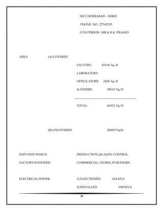 38
SECUNDERABAD – 500003
PHONE NO : 27542155
CON PERSON : MR.K.R.K. PRASAD
AREA (A) COVERED
FACTORY: 45164 Sq. Ft
LABORATORY:
OFFICE, STORE: 2268 Sq. Ft
& OTHERS: 38019 Sq. Ft
TOTAL: 66812 Sq. Ft
(B) UNCOVERED 248831 Sq Ft
DEPT INTO WHICH PRODUCTION, QUALITY CONTROL,
FACTORY IS DIVIDED COMMERCIAL, STORES, PURCHASES.
ELECTRICAL POWER: 1) SANCTIONED: 662 KVA
2) INSTALLED: 1000 KVA
 