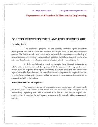 4
Er. DeepakKumarSahoo Er.TapasKumarPanigrahi(H.O.D)
Department of Electrical & Electronics Engineering
CONCEPT OF ENTREPRENEUR AND ENTREPRENEURSHIP
Introduction:-
The economic progress of the country depends upon industrial
development. Industrialization has become the magic word of the mid-twentieth
century. The factors which contribute for the industrial development are availability of
natural resources, technology, infrastructural facilities, capital and inspired people who
activates these factors of production leading to higher rate of economic growth.
Dr. D.C. McClelland, a noted psychologist from Howard University in
U.S.A., after extensive research has proved that the economic development of any
nation does not depend much upon availability of natural resources and other such
inputs but solely depends upon the inner desires and entrepreneurial inspiration of the
people. Such inspired entrepreneurs utilize the resources and become instrumental to
economic growth of the nation.
Entrepreneurand Enterprise:-
The entrepreneur can be considered as the fourth factor of enterprise. It
produces goods and services worth more than the resources used. Enterprise is an
undertaking, especially one which involves four factors land, labour, capital and
entrepreneur. It involves the willingness to assume risks in undertaking an economic
activity.
 