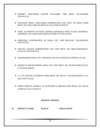 42
 DISTRICT INDUSTRIES CENTRE, BALASORE, VIDE REGN. NO.150100590,
DTD.09.03.76.
 NATIONAL SMALL INDUSTRIES CORPORATION LTD, GOVT. OF INDIA VIDES
REGN. NO. NSIC/ORI/GP; REGN (0-7)/81/1548, DT.08.03.99
 STEEL AUTHORITY OF INDIA LIMITED, ROURKELA STEEL PLANT, ROURKELA
CIED REGN. NO. PURCHASE/REGN/6774SSI/172, DTD.12.09.06
 DREDGING CORPORATION OF INDIA LTD. VIDE REGN.NO. TM/INDEG/91
DTD.29.07.91.
 NEYVELI LIGNITE CORPORATION LTD, VIDE REGN. NO. MM/COR/REGD/F-
18/58-A/92 DTD.07.07.92.
 ENGINEERING INDIA LTD, VIDE REGN. NO. 8518/PDD/I/E/0-033DTD,14.11.96
 PROJECT & DEVELOPMENT INDIA LTD, VIDE REGN. NO. PO/PUR/REGN/VS/F-
9/ 88/DTD-28.08.89
 U.P. JAL NIGAM, LUCKNOW VIDES REGD. NO. 264/U.P. JALNIGAM/SPOL. G-4/
2001/DTD 16.03.02.
 DIRECVTORATE GENERAL OF SUPPLIERS & DISPOSALVIDE REGN. NO. DGS &
D/REGN/CAL/S-018/97/0
PRODUCT PROFILE
SL PRODUCT NAME RANGE APPLICATION
 