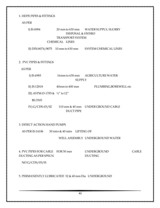 43
1. HDPE PIPES & FITTINGS
AS PER
I) IS:4984 20 mm to 630 mm WATER SUPPLY, SLURRY
DISPOSAL & HYDRO
TRANSPORT SYSTEM
CHEMICAL LINES
II) DIN:8074/8075 10 mm to 630 mm SYSTEM CHEMICAL LINES
2. PVC PIPES & FITTINGS
AS PER
I) IS:4985 16mm to 630 mm AGRICULTURE WATER
SUPPLY
II) IS:12818 40mm to 400 mm PLUMBING,BOREWELL etc
III) ASTM-D-1785 & ½” to 12”
BS:3505
IV) G/CDS-03/02 110 mm & 40 mm UNDER GROUND CABLE
DUCT PIPE
3. DITECT ACTION HAND PUMPS
AS PER IS:14106 30 mtrs & 40 mtrs LIFTING OF
WELL ASSEMBLY UNDERGROUND WATER
4. PVC PIPES FOR CABLE FOR 50 mm UNDERGROUND CABLE
DUCTING AS PER SPECN DUCTING
NO.G/CDS/05/01
5. PERMANENTLY LUBRICATED 32 & 40 mm Dia UNDERGROUND
 
