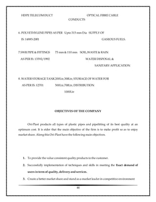 44
HDPE TELECOM DUCT OPTICAL FIBRE CABLE
CONDUCTS
6. POLYETHYLENE PIPES AS PER Upto 315 mm Dia SUPPLY OF
IS: 14885-2001 GASEOUS FUELS.
7.SWR PIPE & FITTINGS 75 mm & 110 mm SOIL,WASTE & RAIN
AS PER IS: 13592/1992 WATER DISPOSAL &
SANITARY APPLICATION
8. WATER STORAGE TANK200Ltr,300Ltr, STORAGE OF WATER FOR
AS PER IS: 12701 500Ltr,700Ltr, DISTRIBUTION
1000Ltr
OBJECTIVES OF THE COMPANY
Ori-Plast products all types of plastic pipes and pipefitting of its best quality at an
optimum cost. It is eider that the main objective of the firm is to make profit so as to enjoy
market share. Along this Ori-Plast have the following main objectives.
1. To provide the value consistent quality products to the customer.
2. Successfully implementation of techniques and skills in meeting the Exact demand of
users in term of quality, delivery and services.
3. Create a better market share and stand as a market leader in competitive environment
 