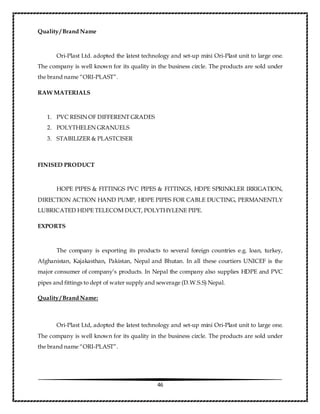 46
Quality / Brand Name
Ori-Plast Ltd. adopted the latest technology and set-up mini Ori-Plast unit to large one.
The company is well known for its quality in the business circle. The products are sold under
the brand name “ORI-PLAST”.
RAW MATERIALS
1. PVC RESIN OF DIFFERENT GRADES
2. POLYTHELEN GRANUELS
3. STABILIZER & PLASTCISER
FINISED PRODUCT
HOPE PIPES & FITTINGS PVC PIPES & FITTINGS, HDPE SPRINKLER IRRIGATION,
DIRECTION ACTION HAND PUMP, HDPE PIPES FOR CABLE DUCTING, PERMANENTLY
LUBRICATED HDPE TELECOM DUCT, POLYTHYLENE PIPE.
EXPORTS
The company is exporting its products to several foreign countries e.g. loan, turkey,
Afghanistan, Kajakasthan, Pakistan, Nepal and Bhutan. In all these courtiers UNICEF is the
major consumer of company’s products. In Nepal the company also supplies HDPE and PVC
pipes and fittings to dept of water supply and sewerage (D.W.S.S) Nepal.
Quality / Brand Name:
Ori-Plast Ltd, adopted the latest technology and set-up mini Ori-Plast unit to large one.
The company is well known for its quality in the business circle. The products are sold under
the brand name “ORI-PLAST”.
 