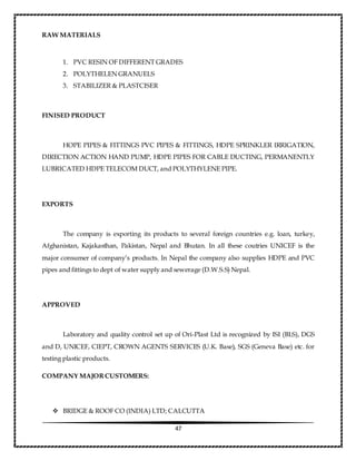 47
RAW MATERIALS
1. PVC RESIN OF DIFFERENT GRADES
2. POLYTHELEN GRANUELS
3. STABILIZER & PLASTCISER
FINISED PRODUCT
HOPE PIPES & FITTINGS PVC PIPES & FITTINGS, HDPE SPRINKLER IRRIGATION,
DIRECTION ACTION HAND PUMP, HDPE PIPES FOR CABLE DUCTING, PERMANENTLY
LUBRICATED HDPE TELECOM DUCT, and POLYTHYLENE PIPE.
EXPORTS
The company is exporting its products to several foreign countries e.g. loan, turkey,
Afghanistan, Kajakasthan, Pakistan, Nepal and Bhutan. In all these coutries UNICEF is the
major consumer of company’s products. In Nepal the company also supplies HDPE and PVC
pipes and fittings to dept of water supply and sewerage (D.W.S.S) Nepal.
APPROVED
Laboratory and quality control set up of Ori-Plast Ltd is recognized by ISI (BLS), DGS
and D, UNICEF, CIEPT, CROWN AGENTS SERVICES (U.K. Base), SGS (Geneva Base) etc. for
testing plastic products.
COMPANY MAJORCUSTOMERS:
 BRIDGE & ROOF CO (INDIA) LTD; CALCUTTA
 