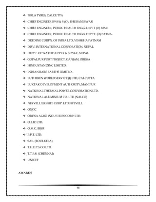 48
 BIRLA TYRES, CALCUTTA
 CHIEF ENGINEER RWS & S (O), BHUBANESWAR
 CHIEF ENGINEER, PUBLIC HEALTH ENGG. DEPTT (O) BBSR
 CHIEF ENGINEER, PUBLIC HEALTH ENGG. DEPTT. (O) PATNA.
 DREDING CORPN. OF INDIA LTD, VISHKHA PATNAM
 DISVI INTERNATIONAL CORPORATION, NEPAL
 DEPPT. OF WATER SUPPLY & SEWGE, NEPAL
 GOPALPUR PORT PROJECT, GANJAM, ORISSA
 HINDUSTAN ZINC LIMITED.
 INDIAN RARE EARTHS LIMITED.
 LUTHEREN WORLD SERVICE (I) LTD; CALCUTTA
 LUKTAK DEVELOPMENT AUTHORITY,MANIPUR
 NATIONAL THERMAL POWER CORPORATION LTD.
 NATIONAL ALUMINIUM CO. LTD (NALCO)
 NEYVELLILIGNITE CORP. LTD NYEVELL
 ONGC
 ORISSA AGRO INDUSTRIESCORP.LTD.
 O. LIC LTD.
 O.M.C. BBSR
 P.P.T. LTD.
 SAIL (ROULKELA)
 T.H.E.P.S.CO LTD.
 T.T.P.S. (CHENNAI)
 UNICEF
AWARDS
 