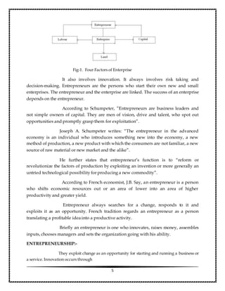 5
Fig-1. Four Factors of Enterprise
It also involves innovation. It always involves risk taking and
decision-making. Entrepreneurs are the persons who start their own new and small
enterprises. The entrepreneur and the enterprise are linked. The success of an enterprise
depends on the entrepreneur.
According to Schumpeter, ”Entrepreneurs are business leaders and
not simple owners of capital. They are men of vision, drive and talent, who spot out
opportunities and promptly grasp them for exploitation”.
Joseph A. Schumpeter writes: “The entrepreneur in the advanced
economy is an individual who introduces something new into the economy, a new
method of production, a new product with which the consumers are not familiar, a new
source of raw material or new market and the alike”.
He further states that entrepreneur’s function is to “reform or
revolutionize the factors of production by exploiting an invention or more generally an
untried technological possibility for producing a new commodity”.
According to French economist, J.B. Say, an entrepreneur is a person
who shifts economic resources out or an area of lower into an area of higher
productivity and greater yield.
Entrepreneur always searches for a change, responds to it and
exploits it as an opportunity. French tradition regards an entrepreneur as a person
translating a profitable idea into a productive activity.
Briefly an entrepreneur is one who innovates, raises money, assembles
inputs, chooses managers and sets the organization going with his ability.
ENTREPRENEURSHIP:-
They exploit change as an opportunity for starting and running a business or
a service. Innovation occurs through
 
