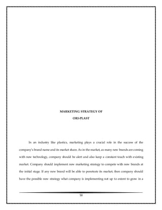 50
MARKETING STRATEGY OF
ORI-PLAST
In an industry like plastics, marketing plays a crucial role in the success of the
company’s brand name and its market share. As in the market, as many new brands are coming
with new technology, company should be alert and also keep a constant touch with existing
market. Company should implement new marketing strategy to compete with new brands at
the initial stage. If any new brand will be able to penetrate its market; then company should
have the possible new strategy what company is implementing not up to extent to grow in a
 