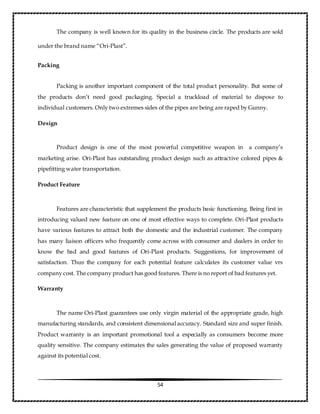 54
The company is well known for its quality in the business circle. The products are sold
under the brand name “Ori-Plast”.
Packing
Packing is another important component of the total product personality. But some of
the products don’t need good packaging. Special a truckload of material to dispose to
individual customers. Only two extremes sides of the pipes are being are raped by Gunny.
Design
Product design is one of the most powerful competitive weapon in a company’s
marketing arise. Ori-Plast has outstanding product design such as attractive colored pipes &
pipefitting water transportation.
Product Feature
Features are characteristic that supplement the products basic functioning. Being first in
introducing valued new feature on one of most effective ways to complete. Ori-Plast products
have various features to attract both the domestic and the industrial customer. The company
has many liaison officers who frequently come across with consumer and dealers in order to
know the bad and good features of Ori-Plast products. Suggestions, for improvement of
satisfaction. Thus the company for each potential feature calculates its customer value vrs
company cost. The company product has good features. There is no report of bad features yet.
Warranty
The name Ori-Plast guarantees use only virgin material of the appropriate grade, high
manufacturing standards, and consistent dimensional accuracy. Standard size and super finish.
Product warranty is an important promotional tool a especially as consumers become more
quality sensitive. The company estimates the sales generating the value of proposed warranty
against its potential cost.
 