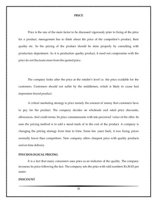 55
PRICE
Price is the one of the main factor to be discussed vigorously prier to fixing of the price
for a product; management has to think about the price of the competitor’s product, their
quality etc. So the pricing of the product should be done properly by consulting with
production department. As it is production quality product, it need not compromise with the
price do not fluctuate more from the quoted price.
The company looks after the price at the retailer’s level i.e. the price available for the
customers. Customers should not suffer by the middlemen, which is likely to cause bad
impression brand product.
A critical marketing strategy is price namely the amount of money that customers have
to pay for the product. The company decides on wholesale and retail price discounts,
allowances. And credit terms. Its price commensurate with tale perceived ‘value of the offer. Its
uses the pricing method is to add a stand mark of to the cost of the product. A company is
changing the pricing strategy from time to trine. Some few years back, it was fixing, prices
normally lower than competitors. Now company offers cheapest price with quality products
and on time delivery.
PSYCHOLOGICAL PRICING
It is a fact that many consumers uses price as an indicator of the quality. The company
increases its price following the fact. The company sets the price with odd numbers Rs.30.45 per
meter.
DISCOUNT
 