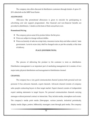 56
The company also offers discount td distributors customers through dealers. It gives 15-
20% dishcloth on the MRP from Dealer.
ALLOWANCE
Allowance like promotional allowances is given to rewards for participating in
advertising and sale support programmed. Also financial and non-financial benefits are
provided to distributors / dealers on the basis of their annual turn over.
Promotional Pricing
 The company prices some 6f its product below the list price.
 Prices are subject to change without riddles.
 Prices exclusively of sales tax octopi duty, insurance excise duty and other central / state
government. Levis & excise duty shall be changed extra as per the actuality at the time
of delivery.
PLACE (DISTRIBUTION)
The process of delivering the product to the customer is term as distribution.
Distribution management is an important part of marketing management & it consists of two
major tasks; physical distribution and management of distribution channel.
CHANNEL
The company has a very good communication channel systems both personal and non
personal. It has advocate channels, export channels. Advocate channel consists of company
sales people contracting buyers in thee target market. Expert channel consists of independent
expert making statements to target buyers. No personal communication channels carrying
messages without personal contract or interaction. They include media, atmosphere and events.
The company’s media print media (Newspaper, various journals, industrial periodicals),
display media (Signs, posters, billboards), massagers come through paid media. The company
 