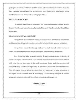 57
participates in industrial exhibition, triad fair in state, national and international level. They also
have appointed liaison officers who connect two or more cliques (small social groups whose
members interact with others) withoutbelonging to either.
COVERAGE & LOCATION
The company sales covers all over Orissa and some other states like Haryana, Punjab,
Gujarat, West-Bengal, Andhra Pradesh, Karnataka, Uttranchal, Uttar Pradesh, Jharkhand, Bihar,
Maharastra.
TRANSPORTATION & ASSORTMENT
Transportation choice affects the pricing of the products or time Delivery performance
and the condition of the goods when they arrive all of which will effect customer satisfaction.
Transportation is carried on through roadways by trucks through out the country. In
case of exporting the products are sent abroad by ships from the Haldia / Kolkata port.
Since the transportation is carried out only through roadways inside the country, it
depends on a good transporter. So to avoid transport problems, there is a need to keep in touch
with more than one transporter. As the goods transported should reach, the customers end
safely and timely. Therefore, the dependence on reputed and professional transporter increases.
Since it is a good customer satisfaction device, there is a requirement of being professional in
this regard to with customers’ faith on the company. Ori-Plast always transports its finished
products to its customers through reputed and professional zed transporters.
PROMOTION
 