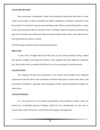 58
SALES PROMOTION
Sales promotion is essentially a direct and immediate inducement that adds an extra
value to the product, so that it promotes the dealers, distributor or ultimate consumers to buy
the product. It is needed to meet several marketing needs. Where as advertising offers a reason
to buy sales promotion offer an incentive to buy. It includes tools for consumer promotion (e.g.
price off, warranties, demonstration) trade promotions (dealer sales contest, discount) and sales
force promotion (e.g. bonus, contest).
Ori-Plast using a number of above trade promotion tools.
PRICE OFF
A price off is a straight discount off the least on each cash purchased during a stated
time period, company encourages the dealers to buy quantity that they might not ordinarily
buy. This facility is also available in Ori-Plast by way of various types of trade discounts.
ALLOWANCES
The company Ori-Plast gives allowances to the dealers and industrial users. Business
promotional tools like shows and conventions. Ori-Plast takes part in annual trade shows and
conventions. Ori-Plast is spending some percentage of their annual promotional budgets on
trade shows.
ADVERTISEMENT
It is any paid form of no personal presentation and promotion of ideas, goods on
services by an identified sponsor. Company makes his own advertisement. Its ads come in
various times, Times of India etc. All other local newspaper and magazines.
 