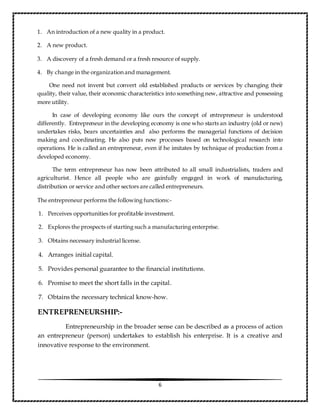 6
1. An introduction of a new quality in a product.
2. A new product.
3. A discovery of a fresh demand or a fresh resource of supply.
4. By change in the organization and management.
One need not invent but convert old established products or services by changing their
quality, their value, their economic characteristics into something new, attractive and possessing
more utility.
In case of developing economy like ours the concept of entrepreneur is understood
differently. Entrepreneur in the developing economy is one who starts an industry (old or new)
undertakes risks, bears uncertainties and also performs the managerial functions of decision
making and coordinating. He also puts new processes based on technological research into
operations. He is called an entrepreneur, even if he imitates by technique of production from a
developed economy.
The term entrepreneur has now been attributed to all small industrialists, traders and
agriculturist. Hence all people who are gainfully engaged in work of manufacturing,
distribution or service and other sectors are called entrepreneurs.
The entrepreneur performs the following functions:-
1. Perceives opportunities for profitable investment.
2. Explores the prospects of starting such a manufacturing enterprise.
3. Obtains necessary industrial license.
4. Arranges initial capital.
5. Provides personal guarantee to the financial institutions.
6. Promise to meet the short falls in the capital.
7. Obtains the necessary technical know-how.
ENTREPRENEURSHIP:-
Entrepreneurship in the broader sense can be described as a process of action
an entrepreneur (person) undertakes to establish his enterprise. It is a creative and
innovative response to the environment.
 