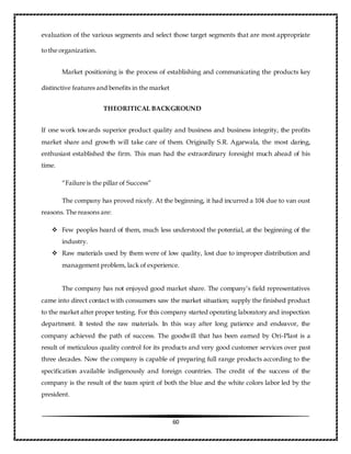 60
evaluation of the various segments and select those target segments that are most appropriate
to the organization.
Market positioning is the process of establishing and communicating the products key
distinctive features and benefits in the market
THEORITICAL BACKGROUND
If one work towards superior product quality and business and business integrity, the profits
market share and growth will take care of them. Originally S.R. Agarwala, the most daring,
enthusiast established the firm. This man had the extraordinary foresight much ahead of his
time.
“Failure is the pillar of Success”
The company has proved nicely. At the beginning, it had incurred a 104 due to van oust
reasons. The reasons are:
 Few peoples heard of them, much less understood the potential, at the beginning of the
industry.
 Raw materials used by them were of low quality, lost due to improper distribution and
management problem, lack of experience.
The company has not enjoyed good market share. The company’s field representatives
came into direct contact with consumers saw the market situation; supply the finished product
to the market after proper testing. For this company started operating laboratory and inspection
department. It tested the raw materials. In this way after long patience and endeavor, the
company achieved the path of success. The goodwill that has been earned by Ori-Plast is a
result of meticulous quality control for its products and very good customer services over past
three decades. Now the company is capable of preparing full range products according to the
specification available indigenously and foreign countries. The credit of the success of the
company is the result of the team spirit of both the blue and the white colors labor led by the
president.
 