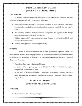 61
EXTERNAL ENVIRONMENT ANALYSIS
(OPPORTUNITY & THREAT ANALYSIS)
OPPORTUNITY
A company marketing opportunity is an attractive area for company marketing action in
which the company would enjoy a competitive advantage.
 The company guarantees use of only virgin materials of the appropriate grade, high
manufacturing standards consistent dimensional accuracy, standard size and superb
finish.
 The company produces ideal plastic water storage tank for hygienic water storage
application manufactured on machine feature.
 Ori-Plast made to G.T. pipe standard, reducing the cost by half and good look and
longer and smoother service.
 Utility of plastic products is increasing day by day.
THREATS
Some of the developments in the external environment represent threats. An
environmental threat is a challenge posted by an unfavourable trend or development in the
environment that would lead, in the absence of purpose full marketing action, to be erosion of
the company’s position.
 Competition from import of pipes and fittings.
 As Indian market is opening up, more multinationals will enter into it. Therefore, the
company has to compete with them.
 As it is weak in Western and Northern reason, there is competitors winning over more
target customers and creating their brand image, which may bring down the sales of the
organization.
INTERNAL ENVIRONMENT
(STRENGTH & WEAKNESS ANALYSIS)
STRENGTH.
 The company has the following strengths:-
 