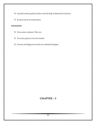 62
 It produces best quality product with the help of dedicated work force
 It enjoys much of market share.
WEAKNESS
 It has some weakness. They are;
 Too many players are in the market
 Scarcity and high prices of the raw materials foil pipes.
CHAPTER – 3
 