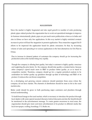 77
SUGGESTION
Since the market is highly fragmental and also rapid growth in number of units producing
plastic pipes related product the organization has to work out specialized strategies to improve
its business internationally plastic pipes are put much more publications where as in India and
also in Orissa we have only few applications. In this way market is highly restricted constant
increase in prices will lead the stagnation in present application. Thus researches suggest R & D
efforts to be improved the application based for plastic extrusions. So that, by increasing
volume of sales and spreading it to various applications is the best alternatives for Ori-Plast in
Orissa.
Due to increase in demand pattern of customers the company should go for increasing the
production units as the market rising very rapidly.
Though the company is offering best quality, but today’s customer is highly quality conscious
and neglecting the price factor. So the company should take quality a constant factor, because
other company’s spend much more in R&D to produce better quality ,so as to stand in
competitive market. Therefore, company should go for a regular periodical analysis to be
undertaken for further quality up gradation through up-date of technology and R&D of its
product. It reduces the cost throat competition.
As a developing and growing concern endeavor should penetrate those areas where the
company do not have market. The channels of distribution should be more to hit to the rural
markets also.
Better credit should be given to bulk purchasing major customers and plumbers through
mutual understanding.
To build brand image at the rural market, which is necessary to introduce the product through
local dealers with some special seasonal discount, festival discounts and also the benefit should
be mentioned in the advertisement message. To create greater awareness in rural areas, the
organization should give more and more advertisement of its product in different media like
local newspaper, walling, hoardings, T.V, Radio.etc.
 