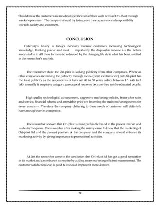 78
Should make the customers aware about specification of their each items of Ori-Plast through
workshop seminar. The company should try to improve the corporate social responsibility
towards society and customers.
CONCLUSION
Yesterday’s luxury is today’s necessity because customers increasing technological
knowledge, thinking power and most importantly the disposable income are the factors
associated to it. All these factors also enhanced by the changing life style what has been justified
in the researcher’s analysis.
The researcher show the Ori-plast is lacking publicity from other companies. Where as
other companies are making the publicity through media (print, electronic etc) but Ori-plast has
the least publicity as the respondents of between 40 to 50 years, salary between 1.5 lakh to 3
lakh annually & employee category gave a good response because they are the educated people.
High quality technological advancement, aggressive marketing policies, better after sales
and service, financial scheme and affordable price are becoming the main marketing norms for
every company. Therefore the company clattering to these needs of customer will definitely
have an edge over its competitor.
The researcher showed that Ori-plast is most preferable brand in the present market and
is also in the queue. The researcher after making the survey came to know that the marketing of
Ori-plast ltd and the present position of the company and the company should enhance its
marketing activity by giving importance to promotional activities.
At last the researcher come to the conclusion that Ori-plast ltd has got a good reputation
in its market and can enhance its empire by adding more marketing efficient measurement. The
customer satisfaction level is good & it should improve it more & more.
 