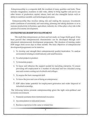 8
Entrepreneurship is a composite skill, the resultant of many qualities and traits. These
includes imagination, readiness to take risks, ability to bring together and put to use
other factors of production, capital, labour, land and also intangible factors such as
ability to mobilize scientific and technological advances.
Entrepreneurship thus involves taking risk and making the necessary investments
under conditions of uncertainty and innovating, planning and taking decisions so as to
increase productivity in business, agriculture, industry etc. it thus plays a key role in the
process of economic development.
ENTREPRENEURSHIPDEVELOPEMENT
The myth that entrepreneurs are born and not made, no longer holds good. It has
been proved that entrepreneurial characteristics can be developed through well-
structured entrepreneurial development programme. The duration of training under
EDP ranges from seven days to three months. The basic objectives of entrepreneurial
development programme can be stated as:
1. To develop and strength their entrepreneurial quality/motivation. To analyze
environment relating to small industry and small business.
2. To select project or product.
3. To formulate project.
4. To know and influence the support needed for launching enterprise. To ensure
providing self employment to a number of educated and less educated young
men and women coming out of schools and colleges.
5. To acquire the basic managerial skill.
6. To know the pros and cons of being an entrepreneur.
7. EDP offers better potential for employment generation and wider dispersal of
industrial ownership.
The following factors promote entrepreneurship given the right socio-political and
economic environment.
1. Financial assistance from institutional resources.
2. Accommodation in industrial estates.
3. Business experience in the same or related line.
 