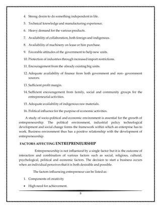 9
4. Strong desire to do something independent in life.
5. Technical knowledge and manufacturing experience.
6. Heavy demand for the various products.
7. Availability of collaboration, both foreign and indigenous.
8. Availability of machinery on lease or hire purchase.
9. Favorable attitudes of the government to help new units.
10. Protection of industries through increased import restrictions.
11. Encouragement from the already existing big units.
12. Adequate availability of finance from both government and non- government
sources.
13. Sufficient profit margin.
14. Sufficient encouragement from family, social and community groups for the
entrepreneurial activities.
15. Adequate availability of indigenous raw materials.
16. Political influence for the purpose of economic activities.
A study of socio-political and economic environment is essential for the growth of
entrepreneurship. The political environment, industrial policy technological
development and social change forms the framework within which an enterprise has to
work. Business environment thus has a positive relationship with the development of
entrepreneurship.
FACTORS AFFECTING ENTREPRENEURSHIP
Entrepreneurship is not influenced by a single factor but it is the outcome of
interaction and combination of various factors such as social, religious, cultural,
psychological, political and economic factors. The decision to start a business occurs
when an individual perceives that it is both desirable and possible.
The factors influencing entrepreneur can be listed as:
1. Components of creativity
 High need for achievement.
 