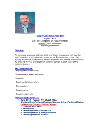1
HasanAbdelhadiAlaeddin
Riyadh - KSA
Cell: +966582919696 OR +962798924384
Skype ID hasan.zainalabdeen1
haszain@yahoo.com
Objective:
An extremely tenacious, self-motivated and driven professional with over ten
years’ experience within the automotive sector. Possesses an outstanding
working knowledge of the sector, industry expertise and a strong commitment to
the ongoing delivery of exceptional customer service at each stage of the
customer journey.
Key Competences:
 Aligning performance for success.
 Building strategic working relationships.
 Negotiation.
 Coaching and developing others.
 Communication.
 Decision making.
 Delegating responsibility
Professional Experiences:
1. June /2012 – Present TTi Global– USA
(Regional Non-Technical Training Manager & Non-Technical Trainer)
Delivered the Following Training Courses:
1- Communication Skills.
2- Selling Skills.
3- Delivering warrantybest practice.
4- Delivering service & parts performance.
5- Delivering the brand promise
 