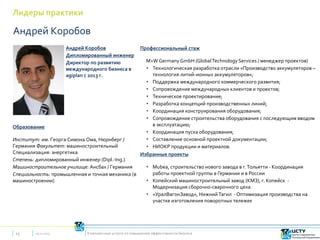 Лидеры практики
09.12.201515 Комплексные услуги по повышению эффективности бизнеса
Андрей Коробов
Дипломированный инженер
Директор по развитию
международного бизнеса в
agiplan с 2013 г.
Образование
Институт: им. Георга Симона Ома, Нюрнберг /
Германия Факультет: машиностроительный
Специализация: энергетика
Степень: дипломированный инженер (Dipl.-Ing.)
Машиностроительное училище: Ансбах / Германия
Специальность: промышленная и точная механика (в
машиностроении)
Андрей Коробов
Профессиональный стаж
M+W Germany GmbH (GlobalTechnology Services / менеджер проектов)
• Технологическая разработка отрасли «Производство аккумуляторов –
технология литий-ионных аккумуляторов»;
• Поддержка международного коммерческого развития;
• Сопровождение международных клиентов и проектов;
• Техническое проектирование;
• Разработка концепций производственных линий;
• Координация конструирования оборудования;
• Сопровождение строительства оборудования с последующим вводом
в эксплуатацию;
• Координация пуска оборудования;
• Составление основной проектной документации;
• НИОКР продукции и материалов.
Избранные проекты
• Mubea, строительство нового завода в г.Тольятти - Координация
работы проектной группы в Германии и в России
• Копейский машиностроительный завод (КМЗ), г. Копейск -
Модернизация сборочно-сварочного цеха
• «УралВагонЗавод», НижнийТагил - Оптимизация производства на
участке изготовления поворотных тележек
 