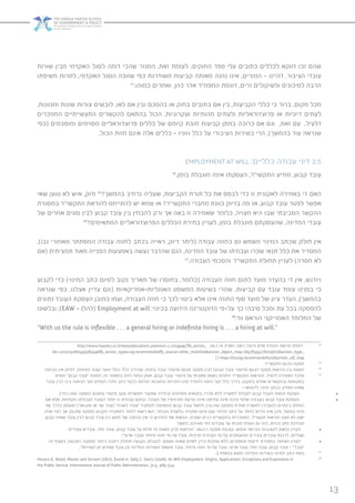 13
‫שורות‬ ‫מבין‬ ‫האקדמי‬ ‫לסגל‬ ‫דומה‬ ‫שהכי‬ ‫המגזר‬ ,‫זאת‬ ‫לעומת‬ .‫החוקים‬ ‫ספר‬ ‫עלי‬ ‫כתובים‬ ‫לכללים‬ ‫דווקא‬ ‫זכו‬ ‫שהם‬
‫חשיפתו‬ ‫למרות‬ ,‫האקדמי‬ ‫הסגל‬ ‫שזוכה‬ ‫כפי‬ ‫משודרגת‬ ‫קביעות‬ ‫מאותה‬ ‫נהנה‬ ‫אינו‬ ,‫המורים‬ - ‫דהיינו‬ ,‫הציבור‬ ‫עובדי‬
43
.‫כמוהו‬ ‫ואחרים‬ ,‫כהן‬ ‫אדר‬ ‫המפמ”ר‬ ‫דוגמת‬ ,‫זרים‬ ‫ולשיקולים‬ ‫לסיכונים‬ ‫הרבה‬
,‫ומגוונות‬ ‫שונות‬ ‫צורות‬ ‫לובשים‬ ,‫לאו‬ ‫אם‬ ‫ובין‬ ‫בהסכם‬ ‫או‬ ‫בחוק‬ ‫כתובים‬ ‫אם‬ ‫בין‬ ,‫הקביעות‬ ‫כללי‬ ‫כי‬ ‫ברור‬ ,‫מקום‬ ‫מכל‬
‫המוזכרים‬ ‫התעשייתיים‬ ‫להקשרים‬ ‫בהתאם‬ ‫הכול‬ ,‫ועקרוניות‬ ‫מהותיות‬ ‫ולעתים‬ ‫פרוצדוראליות‬ ‫או‬ ‫דיוניות‬ ‫לעתים‬
‫(כפי‬ ‫ומוסכמים‬ ‫מסוימים‬ ‫פרוצדוראליים‬ ‫כללים‬ ‫של‬ ‫קיומם‬ ‫חובת‬ ‫קביעות‬ ‫במתן‬ ‫כרוכה‬ ‫אם‬ ‫וגם‬ ,‫זאת‬ ‫עם‬ .‫דלעיל‬
.‫הכול‬ ‫חזות‬ ‫אינם‬ ‫אלה‬ ‫כללים‬ – ‫גווניו‬ ‫כלל‬ ‫על‬ ‫הציבורי‬ ‫בשירות‬ ‫הרי‬ ,)‫בהמשך‬ ‫עוד‬ ‫שנראה‬
EMPLOYMENT AT WILL :‫כלליים‬ ‫עבודה‬ ‫דיני‬ 2.5
44
.‫בזמן‬ ‫מוגבלת‬ ‫אינה‬ ‫העסקתו‬ ,‫התקשי”ר‬ ‫מודיע‬ ,‫קבוע‬ ‫עובד‬
‫שאי‬ ‫טוען‬ ‫לא‬ ‫איש‬ ,‫ודוק‬ 45
?‫בהמשך‬ ‫נרחיב‬ ‫שעליה‬ ,‫הקביעות‬ ‫תורת‬ ‫כל‬ ‫את‬ ‫לבסס‬ ‫כדי‬ ‫זו‬ ‫לאקונית‬ ‫באמירה‬ ‫די‬ ‫האם‬
‫במסגרת‬ ‫התקשי”ר‬ ‫להוראת‬ ‫להתייחס‬ ‫יש‬ ‫שמא‬ ‫או‬ ?‫התקשי”ר‬ ‫מחברי‬ ‫כוונת‬ ‫בדיוק‬ ‫מה‬ ‫אז‬ ,‫קבוע‬ ‫עובד‬ ‫לפטר‬ ‫אפשר‬
‫של‬ ‫אחרים‬ ‫סוגים‬ ‫לבין‬ ‫קבוע‬ ‫עובד‬ ‫בין‬ ‫להבחין‬ ‫ורק‬ ‫אך‬ ‫באה‬ ‫זו‬ ‫שאמירה‬ ‫כלומר‬ ,‫מצויה‬ ‫היא‬ ‫שבו‬ ‫הסביבתי‬ ‫ההקשר‬
46
?‫המתאימים‬ ‫הפרוצדוראליים‬ ‫הכללים‬ ‫בחירת‬ ‫לעניין‬ ,‫בזמן‬ ‫מוגבלת‬ ‫שהעסקתם‬ ,‫המדינה‬ ‫עובדי‬
,)‫גבו‬ ‫מאחורי‬ ‫המסתתר‬ ‫עבודה‬ ‫לחוזה‬ ‫בכתב‬ ‫ראייה‬ ,‫דיוק‬ ‫(ליתר‬ ‫עבודה‬ ‫כחוזה‬ ‫גם‬ ‫משמש‬ ‫המינוי‬ ‫שכתב‬ ‫חולק‬ ‫אין‬
‫(אם‬ ‫תמציתית‬ ‫מאוד‬ ‫הפנייה‬ ‫באמצעות‬ ‫נעשה‬ ‫שהדבר‬ ‫הגם‬ ,‫המדינה‬ ‫עובד‬ ‫של‬ ‫ועבודתו‬ ‫שכרו‬ ‫תנאי‬ ‫כלל‬ ‫את‬ ‫המסדיר‬
47
.‫העבודה‬ ‫והסכמי‬ ‫התקשי”ר‬ ‫תחולת‬ ‫לעניין‬ )‫חסרה‬ ‫לא‬
‫לקבוע‬ ‫כדי‬ )‫המינוי‬ ‫כתב‬ ‫לסיום‬ ‫נקוב‬ ‫תאריך‬ ‫של‬ ‫בחוסרו‬ ,‫(כלומר‬ ‫העבודה‬ ‫חוזה‬ ‫לתום‬ ‫מועד‬ ‫בהעדר‬ ‫די‬ ‫אין‬ ,‫ויודגש‬
‫שנראה‬ ‫כפי‬ ,‫אצלנו‬ ‫עדיין‬ ‫(וגם‬ ‫האנגליות-אמריקאיות‬ ‫המשפט‬ ‫בשיטות‬ ‫שהרי‬ ,‫קביעות‬ ‫עם‬ ‫עובד‬ ‫עומד‬ ‫בפנינו‬ ‫כי‬
‫נתונים‬ ‫העובד‬ ‫העסקת‬ ‫כמובן‬ ‫ועמו‬ ,‫העבודה‬ ‫חוזה‬ ‫כי‬ ‫לכך‬ ‫ביטוי‬ ‫אלא‬ ‫אינו‬ ‫החוזה‬ ‫סוף‬ ‫מועד‬ ‫של‬ ‫ציון‬ ‫העדר‬ ,)‫בהמשך‬
‫ובלשונו‬ ;)EAW – ‫(להלן‬ Employment at will :‫בכינוי‬ ‫הידועה‬ ‫הדוקטרינה‬ ‫על-פי‬ ‫כך‬ !‫סיבה‬ ‫ומכל‬ ‫עת‬ ‫בכל‬ ‫להפסקה‬
48
:‫ווד‬ ‫הוראס‬ ‫האמריקני‬ ‫המלומד‬ ‫של‬
“With us the rule is inflexible . . . a general hiring or indefinite hiring is . . . a hiring at will.”
http://www.haaretz.co.il/news/education/.premium-1.2224945?fb_action_ :24.1.14 ‫הארץ‬ :‫ראה‬ ;‫ורטה‬ ‫אדם‬ ‫המורה‬ ‫פרשת‬ ‫דוגמת‬ 43
ids=10202328054936594&fb_action_types=og.recommends&fb_source=other_multiline&action_object_map=[657835517602562]&action_type_
][=map=[%22og.recommends%22]&action_ref_map
.‫לתקשי״ר‬ 02.23 ‫פסקה‬ 44
‫הבחנה‬ ‫אין‬ ‫לפיהן‬ ,)‫לסיומו‬ ‫קצוב‬ ‫מועד‬ ‫כולל‬ ‫כלל‬ ‫שבדרך‬ ,‫בחוזה‬ ‫עובד‬ ‫(פיטורי‬ 82.25 ‫פסקה‬ ‫לבין‬ )‫קבוע‬ ‫עובד‬ ‫(פיטורי‬ 82.27 ‫פסקה‬ ‫הוראות‬ ‫בין‬ ‫השווה‬ 45
‫מופיע‬ ‫קבוע״‬ ‫״עובד‬ ‫המונח‬ ,‫זה‬ ‫במאמר‬ ‫להלן‬ ‫ננתח‬ ‫אותן‬ ,‫קבוע‬ ‫עובד‬ ‫פיטורי‬ ‫על‬ ‫ספציפי‬ ‫באופן‬ ‫החלות‬ ‫התקשי״ר‬ ‫והוראות‬ ,‫דלעיל‬ ‫האמירה‬ ‫מלבד‬ 46
‫עובד‬ ‫לבין‬ ‫בינו‬ ‫הבחנה‬ ‫תוך‬ ‫לעתים‬ ,‫מינוי‬ ‫כתב‬ ‫לבעל‬ ‫הנלוות‬ ‫והחובות‬ ‫הזכויות‬ ‫מהן‬ ‫להגדיר‬ ‫כוונה‬ ‫תוך‬ ‫כלל‬ ‫בדרך‬ ,‫בתקנון‬ ‫שונים‬ ‫ובהקשרים‬ ‫במקומות‬
– ‫לדוגמא‬ ;‫מינוי‬ ‫בכתב‬ ‫מחזיק‬ ‫שאינו‬
;)‫	••הענקת•זכאות•לעובד•קבוע•לקבלת•למשרה•ללא•מכרז,•בתנאים•מסוימים•ובמידה•שפוטר•ממשרתו•עקב•פיטורי•צמצום•(פסקה•659.11(ד‬•
•‫	••העסקת•עובד•קבוע•בעבודה•שלפי•טיבה•אינה•צמיתה•אינה•גורעת•מזכויותיו•של•העובד,•ובתום•עבודתו•זו•יוחזר•העובד•לעבודתו•הקודמת,•אלא•אם‬•
‫של‬ ‫בדרך‬ ‫מועסק‬ )‫סגן-שר‬ ‫או‬ ‫שר‬ ‫(עוזר‬ ‫לשכה״‬ ‫״עובד‬ ‫לתפקיד‬ ‫המתמנה‬ ‫קבוע‬ ‫עובד‬ ‫למשל‬ ,)16.142 ‫(פסקה‬ ‫אחרת‬ ‫למשרה‬ ‫להעבירו‬ ‫בינתיים‬ ‫הוחלט‬
,‫אלה‬ ‫לצד‬ ‫אך‬ ;)0.256 ‫(פסקה‬ ‫הקבוע‬ ‫לתפקידו‬ ‫לחזור‬ ‫רשאי‬ ‫הוא‬ ,‫הנבחר‬ ‫בלשכת‬ ‫תפקידו‬ ‫סיום‬ ‫ועם‬ ‫המינוי‬ ‫כתב‬ ‫על‬ ‫לוותר‬ ‫נדרש‬ ‫אינו‬ ‫ולכן‬ ,‫בפועל‬ ‫מינוי‬
,‫קבוע‬ ‫שאינו‬ ‫עובד‬ ‫לבין‬ ‫קבוע‬ ‫עובד‬ ‫בין‬ ‫ממש‬ ‫של‬ ‫הבחנה‬ ‫אין‬ ‫כי‬ ‫להדגיש‬ ‫אף‬ ‫הבאות‬ ,‫ושונים‬ ‫רבים‬ ‫בהקשרים‬ ‫המוזכרות‬ ,‫תקשי״ר‬ ‫הוראות‬ ‫מעט‬ ‫לא‬ ‫ישנן‬
:‫למשל‬ ,‫סוגיהם‬ ‫לפי‬ ‫עובדים‬ ‫על‬ ‫חובות‬ ‫הטלת‬ ‫גם‬ ‫כמו‬ ,‫זכויות‬ ‫מתן‬ ‫מבחינת‬
‫צעירים‬ ‫עובדים‬ ,‫זמני‬ ‫עובד‬ ,‫קבוע‬ ‫עובד‬ ‫על‬ ‫חלות‬ ‫זה‬ ‫משנה‬ ‫פרק‬ ‫״הוראות‬ :28.211•‫•	•לעניין•זכאות•לקצובות•הבראה•ונופש,•קובעת•פסקה‬
;”‫ארעי‬ ‫ועובר‬ ‫מיוחד‬ ‫חוזה‬ ‫על-פי‬ ‫עובד‬ ,‫חניכות‬ ‫הצהרת‬ ‫על-פי‬ ‫המועסקים‬ ‫צעירים‬ ‫עובדים‬ ‫לרבות‬ ,‫ושוליות‬
,‫זה‬ ‫בסעיף‬ :)42.521•‫•	•לעניין•האיסור•במסירת•ידיעות•ומסמכים,•ללא•סמכות•כדין,•לאדם•שאינו•מוסמך•לקבלם,•נקבעה•תחולה•רחבה•ביותר•(פסקה‬
.”‫השירות‬ ‫מן‬ ‫שפרש‬ ‫עובד‬ ‫וכן‬ ‫המדינה‬ ‫משירות‬ ‫מושאל‬ ‫עובד‬ ,‫מיוחד‬ ‫חוזה‬ ‫על-פי‬ ‫עובד‬ ,‫ארעי‬ ‫עובד‬ ,‫זמני‬ ‫עובד‬ ,‫קבוע‬ ‫עובד‬ - ”‫“עובד‬
.‫ב‬ ‫בנספח‬ ‫נמצא‬ ‫המדינה‬ ‫בשירות‬ ‫המינוי‬ ‫כתב‬ ‫נוסח‬ 47
Horace G. Wood, Master and Servant )1877), found in: Sally C. Gertz )2008), At-Will Employment: Origins, Applications ,Exceptions and Expansions in 48
the Public Service, International Journal of Public Administration, 31:5, 489-514.
 