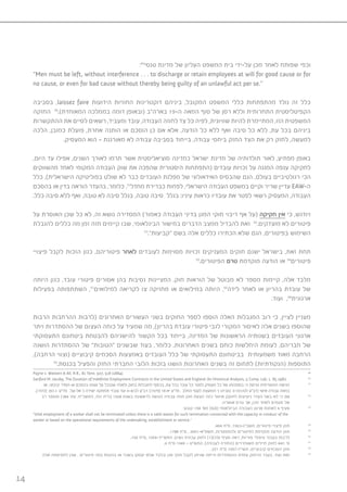 14
:49
‫טנסי‬ ‫מדינת‬ ‫של‬ ‫העליון‬ ‫המשפט‬ ‫בית‬ ‫על-ידי‬ ‫מכן‬ ‫לאחר‬ ‫שפותח‬ ‫וכפי‬
“Men must be left, without interference . . . to discharge or retain employees at will for good cause or for
no cause, or even for bad cause without thereby being guilty of an unlawful act per se.”
‫בסביבה‬ ,laissez faire ‫הידועות‬ ‫החוזיות‬ ‫דוקטרינות‬ ‫ביניהם‬ ,‫המקובל‬ ‫המשפט‬ ‫כללי‬ ‫מהתפתחות‬ ‫נולד‬ ‫זה‬ ‫כלל‬
‫החזקה‬ 50
.)‫המאוחדת‬ ‫בממלכה‬ ‫דומה‬ ‫(ובאופן‬ ‫בארה”ב‬ 19-‫ה‬ ‫המאה‬ ‫סוף‬ ‫של‬ ‫רסן‬ ‫וללא‬ ‫התחרותית‬ ‫הקפיטליסטית‬
‫ההתקשרות‬ ‫את‬ ‫לסיים‬ ‫רשאים‬ ,‫ומעביד‬ ‫עובד‬ ,‫העבודה‬ ‫לחוזה‬ ‫צד‬ ‫כל‬ ‫לפיה‬ ,‫שוויונית‬ ‫להיות‬ ‫המתיימרת‬ ,‫הזו‬ ‫המשפטית‬
‫הלכה‬ ,‫כמובן‬ ‫פועלת‬ ,‫אחרת‬ ‫הותנה‬ ‫או‬ ‫הוסכם‬ ‫כן‬ ‫אם‬ ‫אלא‬ ,‫הודעה‬ ‫כל‬ ‫ללא‬ ‫ואף‬ ‫סיבה‬ ‫כל‬ ‫ללא‬ ,‫עת‬ ‫בכל‬ ‫ביניהם‬
.‫המעסיק‬ ‫הוא‬ - ‫מאורגנת‬ ‫לא‬ ‫עבודה‬ ‫בסביבה‬ ‫בייחוד‬ ,‫עבודה‬ ‫ביחסי‬ ‫החזק‬ ‫הצד‬ ‫את‬ ‫רק‬ ‫לחזק‬ ,‫למעשה‬
,‫היום‬ ‫עד‬ ‫אפילו‬ ,‫השנים‬ ‫לאורך‬ ‫תרמו‬ ‫אשר‬ ‫סוציאליסטית‬ ‫כמדינה‬ ‫ישראל‬ ‫מדינת‬ ‫של‬ ‫תולדותיה‬ ‫לאור‬ ,‫מפתיע‬ ‫באופן‬
‫מהשווקים‬ ‫לאחד‬ ‫המקומי‬ ‫העבודה‬ ‫שוק‬ ‫את‬ ‫שהפכה‬ ‫היסטורית‬ ‫(התפתחות‬ ‫עובדים‬ ‫זכויות‬ ‫על‬ ‫המגנה‬ ‫ענפה‬ ‫לחקיקה‬
‫כלל‬ ,)‫הישראלית‬ ‫בפוליטיקה‬ ‫שולט‬ ‫לא‬ ‫כבר‬ ‫העובדים‬ ‫מפלגת‬ ‫של‬ ‫האידאולוגי‬ ‫שהבסיס‬ ‫הגם‬ ,‫בעולם‬ ‫רגולטיביים‬ ‫הכי‬
‫בהסכם‬ ‫או‬ ‫בדין‬ ‫הוראה‬ ‫בהעדר‬ ,‫כלומר‬ .51
‫מחדל‬ ‫כברירת‬ ‫לפחות‬ ,‫הישראלי‬ ‫העבודה‬ ‫במשפט‬ ‫וקיים‬ ‫שריר‬ ‫עדיין‬ EAW-‫ה‬
.‫כלל‬ ‫סיבה‬ ‫ללא‬ ‫ואף‬ ,‫טובה‬ ‫לא‬ ‫סיבה‬ ‫בגלל‬ ,‫טובה‬ ‫סיבה‬ ‫בגלל‬ :‫עיניו‬ ‫כראות‬ ‫עובדיו‬ ‫את‬ ‫לפטר‬ ‫רשאי‬ ‫המעסיק‬ ,‫העבודה‬
‫על‬ ‫האוסרת‬ ‫שכן‬ ‫כל‬ ‫לא‬ ,‫זה‬ ‫נושא‬ ‫המסדירה‬ )‫כאמור‬ ‫העבודה‬ ‫בדיני‬ ‫המגן‬ ‫חוקי‬ ‫ריבוי‬ ‫אף‬ ‫(על‬ ‫חקיקה‬ ‫אין‬ ‫כי‬ ,‫ויודגש‬
‫להגבלת‬ ‫כללים‬ ‫מה‬ ‫זמן‬ ‫מזה‬ ‫קיימים‬ ‫שבו‬ ,‫הבינלאומי‬ ‫במישור‬ ‫הדברים‬ ‫ממצב‬ ‫להבדיל‬ ‫זאת‬ 52
.‫מוצדקים‬ ‫לא‬ ‫פיטורים‬
53
.”‫“קביעות‬ ‫בשם‬ ‫אלה‬ ‫כללים‬ ‫הכתירו‬ ‫שלא‬ ‫הגם‬ ,‫בפיטורים‬ ‫השימוש‬
‫פיצויי‬ ‫לקבל‬ ‫הזכות‬ ‫כגון‬ ,‫פיטוריהם‬ ‫לאחר‬ ‫לעובדים‬ ‫מסוימות‬ ‫זכויות‬ ‫המעניקים‬ ‫חוקים‬ ‫ישנם‬ ‫בישראל‬ ,‫זאת‬ ‫תחת‬
55
.‫הפיטורים‬ ‫טרם‬ ‫מוקדמת‬ ‫הודעה‬ ‫או‬ 54
‫פיטורים‬
‫היותה‬ ‫כגון‬ ,‫עובד‬ ‫פיטורי‬ ‫אסורים‬ ‫בהן‬ ‫נסיבות‬ ‫המציינות‬ ,‫חוק‬ ‫הוראות‬ ‫של‬ ‫מבוטל‬ ‫לא‬ ‫מספר‬ ‫קיימות‬ ,‫אלה‬ ‫מלבד‬
‫בפעילות‬ ‫השתתפותה‬ ,57
‫למילואים‬ ‫לקריאה‬ ‫צו‬ ‫מחזיקה‬ ‫או‬ ‫במילואים‬ ‫היותה‬ ,56
‫לידה‬ ‫לאחר‬ ‫או‬ ‫בהריון‬ ‫עובדת‬ ‫של‬
.‫ועוד‬ ,58
‫ארגונית‬
‫הרבות‬ ‫ההרחבות‬ ‫(לרבות‬ ‫האחרונים‬ ‫העשורים‬ ‫בשני‬ ‫החוקים‬ ‫לספר‬ ‫הוספו‬ ‫האלה‬ ‫המגבלות‬ ‫רוב‬ ‫כי‬ ,‫לציין‬ ‫מעניין‬
‫ויתר‬ ‫ההסתדרות‬ ‫של‬ ‫העצום‬ ‫כוחה‬ ‫על‬ ‫שמעיד‬ ‫מה‬ ,)‫בהריון‬ ‫עובדת‬ ‫פיטורי‬ ‫לגבי‬ ‫המקורי‬ ‫לאיסור‬ ‫אלה‬ ‫בשנים‬ ‫שהוספו‬
‫התעסוקתי‬ ‫ביטחונם‬ ‫להבטחת‬ ‫להישגיהם‬ ‫הקשור‬ ‫בכל‬ ‫בייחוד‬ ,‫המדינה‬ ‫של‬ ‫הראשונות‬ ‫בשנותיה‬ ‫העובדים‬ ‫ארגוני‬
‫הושגה‬ ‫ההסתדרות‬ ‫של‬ ”‫“הטובות‬ ‫שבשנים‬ ‫בעוד‬ ,‫כלומר‬ .‫האחרונות‬ ‫בשנים‬ ‫כוחם‬ ‫היחלשות‬ ‫לעומת‬ ,‫חבריהם‬ ‫של‬
,)‫הרחבה‬ ‫(וצווי‬ ‫קיבוציים‬ ‫הסכמים‬ ‫באמצעות‬ ‫העובדים‬ ‫כלל‬ ‫של‬ ‫התעסוקתי‬ ‫בביטחונם‬ ‫משמעותית‬ ‫מאוד‬ ‫הרחבה‬
59
.‫בכנסת‬ ‫והפעיל‬ ‫החזק‬ ‫החברתי‬ ‫הלובי‬ ‫בזכות‬ ‫הושגו‬ ‫האחרונות‬ ‫בשנים‬ ‫זה‬ ‫לתחום‬ )‫(הנקודתיות‬ ‫התוספות‬
Payne v. Western & All. R.R., 81 Tenn. 507, 518 )1884). 49
Sanford M. Jacoby, The Duration of Indefinite Employment Contracts in the United States and England: An Historical Analysis, 5 Comp. Lab. L. 85 1982. 50
‫או‬ ,‫קיבוצי‬ ‫הסדר‬ ‫או‬ ‫בהסכם‬ ‫עצמו‬ ‫על‬ ‫שקיבל‬ ‫ולאלה‬ ‫בחוק‬ ‫למגבלות‬ ‫בכפוף‬ ,‫עת‬ ‫בכל‬ ‫עובד‬ ‫כל‬ ‫לפטר‬ ‫מעסיק‬ ‫כל‬ ‫של‬ ‫בסמכותו‬ ‫כי‬ ‫גורסת‬ ‫המסורתית‬ ‫הגישה‬ 51
.)1972( 393 ‫ג‬ ‫פד”ע‬ ,‫אל-על‬ ’‫נ‬ ‫ישירה‬ ‫תחזוקה‬ ‫עובדי‬ ‫ועד‬ 6-4/‫לב‬ ‫דב”ע‬ ;)1979( 18 ‫יא‬ ‫פד”ע‬ , ‫החלב‬ ‫לענף‬ ‫המועצה‬ ’‫נ‬ ‫טוביהו‬ 3-101/‫לט‬ ‫(דב״ע‬ ‫אישי‬ ‫עבודה‬ ‫בחוזה‬
‫רב‬ ‫ומספר‬ )384 ’‫עמ‬ ,‫התשכ״ח‬ ,791 ‫(ה״ח‬ 1968 ‫בשנת‬ ‫לראשונה‬ ‫הוגשה‬ ‫עבודה‬ ‫חוזה‬ ‫חוק‬ ‫הצעת‬ :‫כזה‬ ‫איסור‬ ‫לחוקק‬ ‫ניסיונות‬ ‫העדר‬ ‫בשל‬ ‫לא‬ ‫כי‬ ‫אם‬ 52
.‫אושרה‬ ‫טרם‬ ‫אך‬ ,‫מכן‬ ‫לאחר‬ ‫פעמים‬ ‫של‬
:‫קובע‬ 158 ’‫מס‬ )ILO( ‫הבינלאומי‬ ‫העבודה‬ ‫ארגון‬ ‫לאמנת‬ 4 ‫סעיף‬ 53
”)the) employment of a worker shall not be terminated unless there is a valid reason for such termination connected with the capacity or conduct of the
worker or based on the operational requirements of the undertaking, establishment or service.”
.404 ‫ס”ח‬ ,1963-‫תשכ״ג‬ ,‫פיטורים‬ ‫פיצויי‬ ‫חוק‬ 54
.1788 ‫ס”ח‬ , 2001-‫תשס״א‬ ,‫ולהתפטרות‬ ‫לפיטורים‬ ‫מוקדמת‬ ‫הודעה‬ ‫חוק‬ 55
.160 ‫,ס״ח‬ 1954-‫התש״יד‬ ,‫נשים‬ ‫עבודת‬ ‫לחוק‬ )1()‫9(ה‬ ‫סעיף‬ ‫ראה‬ ;‫פוריות‬ ‫טיפולי‬ ‫בעבור‬ ‫לרבות‬ 56
.6 ‫ס”ח‬ 1949 – ‫התש״ט‬ ,)‫לעבודה‬ ‫(החזרה‬ ‫משוחררים‬ ‫חיילים‬ ‫לחוק‬ ‫14א‬ ’‫ס‬ 57
.221 ‫ס”ח‬ 1957-‫תשי״ז‬ ,‫קיבוציים‬ ‫הסכמים‬ ‫חוק‬ 58
‫אלה‬ ‫לתפיסתה‬ ‫שכן‬ , ‫פיטורים‬ ‫בפני‬ ‫בהגנות‬ ‫או‬ ‫בשכר‬ ‫יעסקו‬ ‫שלא‬ ‫ובלבד‬ ‫מגן‬ ‫חוקי‬ ‫לקבל‬ ‫שניתן‬ ‫הייתה‬ ‫ההסתדרות‬ ‫עמדת‬ ‫הרחוק‬ ‫בעבר‬ ,‫ועוד‬ ‫זאת‬ 59
 