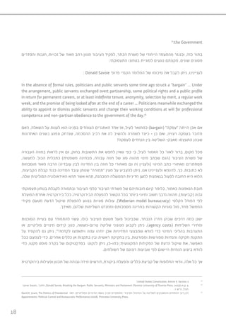 18
74
.the Government
‫והסדרים‬ ‫חובות‬ ,‫זכויות‬ ‫של‬ ‫מאוד‬ ‫רחב‬ ‫מגוון‬ ‫הציבור‬ ‫לפקיד‬ ,‫הכתר‬ ‫משרת‬ ‫של‬ ‫הייחודי‬ ‫מהמעמד‬ ‫וכנגזר‬ ,‫כזה‬ ‫בתור‬
.‫התעסוקתי‬ ‫בטחונו‬ ‫לסוגיית‬ ‫נוגעים‬ ‫מקצתם‬ ,‫שונים‬ ‫מסוגים‬
: Donald Savoie ’‫פרופ‬ ‫הקנדי‬ ‫המלומד‬ ‫של‬ ‫סיכומו‬ ‫את‬ ‫לקבל‬ ‫ניתן‬ ,‫לעניינינו‬
In the absence of formal rules, politicians and public servants some time ago struck a “bargain” ... Under
the arrangement, public servants exchanged overt partisanship, some political rights and a public profile
in return for permanent careers, or at least indefinite tenure, anonymity, selection by merit, a regular work
week, and the promise of being looked after at the end of a career ... Politicians meanwhile exchanged the
ability to appoint or dismiss public servants and change their working conditions at will for professional
competence and non-partisan obedience to the government of the day.75
‫האם‬ ,‫השאלה‬ ‫על‬ ‫לענות‬ ‫הוא‬ ‫בפנינו‬ ‫העומדים‬ ‫האתגרים‬ ‫אחד‬ ‫אז‬ ,‫לעיל‬ ‫כמתואר‬ )bargain( ”‫“עסקה‬ ‫הייתה‬ ‫אכן‬ ‫אם‬
‫האחרונות‬ ‫בשנים‬ ‫ונפגע‬ ‫שנדחק‬ ,‫ההסכמה‬ ‫רכיב‬ ‫את‬ ‫לה‬ ‫ולהשיב‬ ‫לשמרה‬ ‫כיצד‬ – ‫כן‬ ‫ואם‬ ,‫רצויה‬ ‫בעסקה‬ ‫מדובר‬
?‫לעסקה‬ ‫הצדדים‬ ‫בין‬ ‫השליטה‬ ‫מאבקי‬ ‫התעצמו‬ ‫שבהן‬
‫העבודה‬ ‫בחוזה‬ ‫לראות‬ ‫אין‬ ‫גם‬ ,‫בחוק‬ ‫התשובות‬ ‫את‬ ‫לחפש‬ ‫שאין‬ ‫כפי‬ ‫כי‬ ,‫לעיל‬ ‫האמור‬ ‫כל‬ ‫לאור‬ ‫ברור‬ ,‫מקום‬ ‫מכל‬
,‫למעשה‬ .‫הכול‬ ‫כתכלית‬ )‫משפטית‬ ‫מבחינה‬ ,‫עבודה‬ ‫חוזה‬ ‫של‬ ‫סוג‬ ‫מהווה‬ ‫מינוי‬ ‫שכתב‬ ‫(הגם‬ ‫הציבור‬ ‫משרת‬ ‫של‬
‫מוסכמות‬ ‫מאוד‬ ‫הרבה‬ )‫עובדיה‬ ‫לבין‬ ‫המדינה‬ ‫בין‬ ‫חוזה‬ ‫כל‬ ‫מאחורי‬ ‫גם‬ ‫זה‬ ‫(ולעניין‬ ‫המינוי‬ ‫כתב‬ ‫מאחורי‬ ‫מסתתרים‬
,‫הקביעות‬ ‫קבלת‬ ‫כנגד‬ ‫המדינה‬ ‫עובד‬ ‫שנותן‬ ”‫“תמורה‬ ‫מעין‬ ‫על‬ ‫להצביע‬ ‫ניתן‬ ,‫אנו‬ ‫ולעניינינו‬ ‫לדוגמא‬ ,‫כך‬ .‫כתובות‬ ‫לא‬
.‫שלה‬ ‫הפוליטית‬ ‫האידאולוגיה‬ ‫תהא‬ ‫אשר‬ ‫תהא‬ ,‫המכהנת‬ ‫הממשלה‬ ‫מדיניות‬ ‫למען‬ ‫בנאמנות‬ ‫לפעול‬ ‫החובה‬ ‫היא‬ ‫הלוא‬
‫תעסוקתי‬ ‫בטחון‬ ‫לקבלת‬ ‫ובתמורה‬ ‫הציבור‬ ‫כלפי‬ ‫הציבור‬ ‫משרתי‬ ‫של‬ ‫חובותיהם‬ ‫קיום‬ ‫כלומר‬ ,‫כאמור‬ ‫הנאמנות‬ ‫חובת‬
‫הפועלת‬ ‫אחרת‬ ‫בירוקרטיה‬ ‫ככל‬ .‫הבירוקרטיה‬ ‫להפעלת‬ ‫הקשור‬ ‫בכל‬ ‫ביותר‬ ‫וחיוני‬ ‫חשוב‬ ‫נדבך‬ ‫מהווה‬ ,)‫(קביעות‬ ‫גבוה‬
‫פקידי‬ ‫מטעם‬ ‫הדעת‬ ‫שיקול‬ ‫להפעלת‬ ‫בנוגע‬ ‫סוגיות‬ ‫עולות‬ ,)Weberian model bureaucracy( ‫הקלסי‬ ‫המודל‬ ‫לפי‬
.‫מאידך‬ ,‫שלהם‬ ‫השליחות‬ ‫וממנדט‬ ‫מסמכותם‬ ‫בחריגה‬ ‫הקשורות‬ ‫סוגיות‬ ‫מול‬ ,‫מחד‬ ‫הממשל‬
‫הסוכנות‬ ‫בעיית‬ ‫עם‬ ‫להתמודד‬ ‫עשוי‬ ,‫כולו‬ ‫הציבור‬ ‫מטעם‬ ‫פועל‬ ‫שכביכול‬ ,‫הנבחר‬ ‫הדרג‬ ‫שבהן‬ ‫דרכים‬ ‫כמה‬ ‫ישנן‬
‫או‬ ,‫פוליטיים‬ ‫מינויים‬ ‫קידום‬ :‫כגון‬ ,‫טרום-מעשה‬ ‫שליטה‬ ‫מנגנוני‬ ‫לקבוע‬ ‫ניתן‬ .)agency costs( ‫השליחות‬ ‫ומחירי‬
‫על‬ ‫להקפיד‬ ‫גם‬ ‫ניתן‬ ;76
‫לקדמה‬ ‫ויתאמצו‬ ‫עמה‬ ‫יזדהו‬ ‫אכן‬ ‫המדיניות‬ ‫שמבצעי‬ ‫לוודא‬ ‫כדי‬ ‫המינוי‬ ‫בהליכי‬ ‫התערבות‬
‫ככל‬ ‫לצמצם‬ ‫כדי‬ ,‫אחרים‬ ‫כללים‬ ‫אן‬ ‫בתקנות‬ ‫ובין‬ ‫ראשית‬ ‫בחקיקה‬ ‫בין‬ ,‫ומפורטות‬ ‫מפורשות‬ ‫והנחיות‬ ‫חקיקה‬ ‫התקנת‬
‫כדי‬ ,‫פקטו‬ ‫פוסט‬ ‫בקרה‬ ‫של‬ ‫בפרקטיקום‬ ‫לנקוט‬ ‫ניתן‬ ,‫כמו-כן‬ ;‫המקצועית‬ ‫הפקידות‬ ‫של‬ ‫הדעת‬ ‫שיקול‬ ‫את‬ ,‫האפשר‬
.‫השולחים‬ ‫של‬ ‫רצונם‬ ‫שביעות‬ ‫לפי‬ ‫היישום‬ ‫הנחיות‬ ‫ביצוע‬ ‫לוודא‬
‫בירוקרטית‬ ‫ופעילות‬ ‫תכנון‬ ‫של‬ ‫גבוהה‬ ‫מידה‬ ‫דורשים‬ ,‫ביקורת‬ ‫והפעלת‬ ‫כללים‬ ‫קביעת‬ ‫של‬ ‫החלופות‬ ‫וודאי‬ ,‫אלה‬ ‫כל‬ ‫אך‬
United States Constitution, Article II, Section 2 74
Lorne Sossin, :‫מתוך‬ ,Donald Savoie, Breaking the Bargain: Public Servants, Ministers and Parliament )Toronto: University of Toronto Press, 2003) at p. 4 75
.1 ‫ה”ש‬ ,‫לעיל‬
David E. Lewis, The Politics of Presidential ‫ראה‬ ;‫הפוליטיים‬ ‫המינויים‬ ‫נושא‬ ‫סביב‬ ‫מתמקדים‬ ‫הציבורי‬ ‫המינהל‬ ‫על‬ ‫לשליטה‬ ‫והמאבקים‬ ‫המתחים‬ ‫רוב‬ ‫לכן‬ 76
Appointments: Political Control and Bureaucratic Performance )2008), Princeton University Press.
 