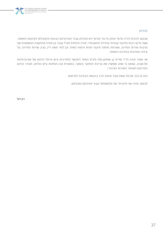 37
‫תודות‬
,‫המאמר‬ ‫לטיוטות‬ ‫והמועילות‬ ‫הבונות‬ ‫הערותיהם‬ ‫עבור‬ ‫מונדלק‬ ‫גיא‬ ’‫ופרופ‬ ‫גל-נור‬ ‫יצחק‬ ’‫פרופ‬ ‫לה”ה‬ ‫להודות‬ ‫אבקש‬
‫של‬ ‫המשפטית‬ ‫מהלשכה‬ ‫בן-מנדה‬ ‫ענבר‬ ‫לעו”ד‬ ‫מיוחדת‬ ‫תודה‬ .‫מחשבותיי‬ ‫ובחידוד‬ ‫עבודתי‬ ‫במיקוד‬ ‫רבות‬ ‫סייעו‬ ‫אשר‬
‫על‬ ,‫המדינה‬ ‫שירות‬ ‫נציב‬ ,‫דיין‬ ‫משה‬ ‫למר‬ ‫וכן‬ ;‫כאחד‬ ‫וניסוח‬ ‫מהות‬ ‫תיקוני‬ ‫מזמנה‬ ‫שתרמה‬ ,‫המדינה‬ ‫שירות‬ ‫נציבות‬
.‫המאמר‬ ‫בכתיבת‬ ‫ותמיכתו‬ ‫עידודו‬
‫אוניברסיטת‬ ‫של‬ ‫הרטוג‬ ‫הרולד‬ ‫ע”ש‬ ‫ולמדיניות‬ ‫לממשל‬ ‫הספר‬ ‫ולבית‬ ‫שמחון-פלג‬ ‫בן‬ ‫שרית‬ ‫לד”ר‬ ‫תודה‬ ‫אסיר‬ ‫אני‬
‫קידום‬ ‫לצורך‬ ,‫גולדמן‬ ‫ע”ש‬ ‫המלגות‬ ‫קרן‬ ‫במסגרת‬ ,‫והסקר‬ ‫המחקר‬ ‫עריכת‬ ‫את‬ ‫ואפשרו‬ ‫אמון‬ ‫בי‬ ‫שנתנו‬ ,‫תל-אביב‬
.‫הציבורי‬ ‫השירות‬ ‫לשיפור‬ ‫הפרויקט‬
.‫לפרסום‬ ‫הכתיבה‬ ‫בהבאת‬ ‫הרב‬ ‫סיועה‬ ‫עבור‬ ‫עשת‬ ‫אביטל‬ ’‫לגב‬ ‫כן‬ ‫כמו‬
.‫ואהבתם‬ ‫תמיכתם‬ ‫עבור‬ ‫ולמשפחתי‬ ‫יעל‬ ‫לרעייתי‬ ‫אני‬ ‫מודה‬ ,‫לבסוף‬
‫דול‬ ‫רון‬
 