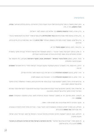 38
‫ביבליוגרפיה‬
• 	,‫עבודה‬ ,”‫השימוע‬ ‫בהלכת‬ ‫עיונים‬ – ‫הפיטורים‬ ‫בהליך‬ ‫העובד‬ ‫וכבוד‬ ‫פרוצדוראלי‬ ‫“צדק‬ )2012 ,‫(תשע”ג‬ .‫רעות‬ ,‫בגס‬
.175 ,‫יג‬ ‫כרך‬ ,‫ומשפט‬ ‫חברה‬
• 	.)‫ירושלים‬ ‫לאור‬ ‫הוצאה‬ ‫(נבו‬ ‫שלישי‬ ‫כרך‬ ‫במשפט‬ ‫פרשנות‬ )1994( .‫אהרון‬ ,‫ברק‬
• 	”.‫בכבוד‬ ‫אנושי‬ ‫לקיום‬ ‫הבת‬ ‫“זכות‬ :‫ואחד‬ ‫עשרים‬ ‫פרק‬ ,‫וחירותו‬ ‫האדם‬ ‫כבוד‬ )‫פורסם‬ ‫שטרם‬ ‫ספרו‬ ‫(טיוטת‬ .‫אהרון‬ ,‫ברק‬
• 	,‫ברנזון‬ ‫וחיים‬ ‫ברק‬ ‫(אהרון‬ 499 ,‫שני‬ ‫כרך‬ ‫ברנזון‬ ‫ספר‬ ”‫העבודה‬ ‫במשפט‬ ‫הלב‬ ‫תום‬ ‫“עקרון‬ )2000( .‫אלישבע‬ ,‫ברק‬
.)‫עורכים‬
• 	.‫א‬ ‫כרך‬ ‫מינהלי‬ ‫משפט‬ )2010( .‫דפנה‬ ,‫ברק-ארז‬
• 	‫במסגרת‬ ‫מחקר‬ ‫(עבודת‬ ”‫ניהולית‬ ‫גמישות‬ ‫מול‬ ‫תעסוקתי‬ ‫ביטחון‬ – ‫הציבורי‬ ‫במגזר‬ ‫“הקביעות‬ )2012( .‫אלון‬ ,‫גז‬
.)‫העברית‬ ‫האוניברסיטה‬ ,‫ציבורית‬ ‫למדיניות‬ ‫הספר‬ ‫בבית‬ ‫המנהלים‬ ‫תוכנית‬
• 	‫של‬ ‫ההוצאה‬ ‫בית‬ ,‫(אקדמון‬ ‫ורפורמות‬ ‫תפקוד‬ ,‫מבנה‬ ,‫התפתחות‬ - ‫בישראל‬ ‫ציבורי‬ ‫מינהל‬ )2007( .‫יצחק‬ ,‫גלנור‬
.)‫הפתוחה‬ ‫האוניברסיטה‬
• 	‫משפטים‬ ”‫מאוזנים‬ ‫ביניים‬ ‫הסדרי‬ ‫לקראת‬ :‫העבודה‬ ‫במקום‬ ‫תעסוקתי‬ ‫“ביטחון‬ )‫(תשע”ג‬ .‫עידו‬ ,‫ועשת‬ ‫גיא‬ ,‫דוידוב‬
.143 ‫מג‬
• 	.)‫שנייה‬ ‫מהדורה‬ ,‫לאור‬ ‫הוצאה‬ ‫(נבו‬ 374-381 ‫א‬ ‫כרך‬ ‫המינהלית‬ ‫הסמכות‬ )2010( .‫יצחק‬ ,‫זמיר‬
• 	.)‫לאור‬ ‫הוצאה‬ ‫(נבו‬ 793-832 ‫ב‬ ‫כרך‬ ‫המינהלית‬ ‫הסמכות‬ )2011( .‫יצחק‬ ,‫זמיר‬
• 	‫מחקר‬ ‫(מרכז‬ ”‫הממשלה‬ ‫במשרדי‬ ‫החוץ‬ ‫מן‬ ‫שירותים‬ ‫ונותני‬ ‫קבלן‬ ‫עובדי‬ ‫“העסקת‬ )2007( .‫מיכל‬ ,‫מזרחי‬ ‫טביביאן‬
.)23.7.2007 ,‫הכנסת‬ ‫של‬ ‫ומידע‬
• 	‫בשירות‬ ”‫“כתף-אל-כתף‬ ‫ועובדי‬ ‫שירותים‬ ‫קבלן‬ ‫עובדי‬ ,‫אדם‬ ‫כוח‬ ‫קבלן‬ ‫עובדי‬ ‫על‬ ‫“נתונים‬ )2014( .‫אֹורי‬ ,‫טל-ספירו‬
.)3.2.2014 ,‫הכנסת‬ ‫של‬ ‫ומידע‬ ‫מחקר‬ ‫(מרכז‬ ”‫המדינה‬
• 	‫משפט‬ ”‫החוקתית‬ ‫המהפכה‬ ‫בעידן‬ ‫לפטר‬ ‫הניהולית‬ ‫הזכות‬ ‫“בנפתולי‬ )2005( .‫א‬ ‫דוד‬ ,‫ופרנקל‬ ‫יצחק‬ ,‫לובוצקי‬
.161 ‫ג‬ ‫ועסקים‬
• 	.1984-‫ו‬ 1978 ‫לשנים‬ 35-‫ו‬ 29 ‫שנתיים‬ ‫דו”חות‬ ‫המדינה‬ ‫מבקר‬
• 	,‫קוגנטית‬ ‫להסדרה‬ ‫חוזית‬ ‫מחדל‬ ‫מברירת‬ – ‫עובד‬ ‫פיטורי‬ ‫לגבי‬ ‫המשפטית‬ ‫ההסדרה‬ ‫“איפיון‬ )1999( .‫גיא‬ ,‫מונדלק‬
.819 )3(‫כב‬ ‫משפט‬ ‫עיוני‬ ”‫שביניהם‬ ‫ומה‬
• 	,‫ישראל‬ ‫(בנק‬ ”‫השירות‬ ‫משך‬ ‫על‬ ‫בישראל‬ ‫הציבורי‬ ‫במינהל‬ ‫האישיים‬ ‫החוזים‬ ‫“השפעת‬ )2012( .‫נועם‬ ,‫מיכלסון‬
.)‫מחקר‬ ‫חטיבת‬
• 	‫הציבורי‬ ‫בין‬ ‫והגבולות‬ ‫המדינה‬ ‫אחריות‬ :‫בישראל‬ ‫ההפרטה‬ ‫מדיניות‬ ”‫הפרטה‬ ‫של‬ ‫בעידן‬ ‫“עובדים‬ .‫אמיר‬ ,‫פוקס‬ ‫פז‬
.)‫פורסם‬ ‫טרם‬ ,‫ליר‬ ‫ון‬ ‫(מכון‬ ‫לפרטי‬
 