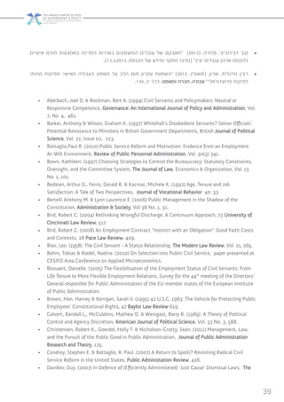 39
• 	‫אישיים‬ ‫חוזים‬ ‫באמצעות‬ ‫המדינה‬ ‫בשירות‬ ‫המועסקים‬ ‫עובדים‬ ‫של‬ ‫“מאבקם‬ )2013( .‫פלורה‬ ,’‫דבידוביץ‬ ‫קוך‬
.)13.3.2013 ,‫הכנסת‬ ‫של‬ ‫ומידע‬ ‫מחקר‬ ‫(מרכז‬ ”‫יציג‬ ‫עובדים‬ ‫ארגון‬ ‫להקמת‬
• 	‫מהותי‬ ‫מפיקוח‬ :‫האישי‬ ‫העבודה‬ ‫משפט‬ ‫על‬ ‫הלב‬ ‫תום‬ ‫עקרון‬ ‫“השפעת‬ )2012 ,‫(תשע”ג‬ .‫שרון‬ ,‫מרגלית‬ ‫רבין‬
.139 ,‫יג‬ ‫כרך‬ ,‫ומשפט‬ ‫חברה‬ ,‫עבודה‬ ”‫פרוצדוראלי‬ ‫לפיקוח‬
•	 Aberbach, Joel D. & Rockman, Bert A. )1994) Civil Servants and Policymakers: Neutral or
Responsive Competence, Governance: An International Journal of Policy and Administration, Vol.
7, No. 4, 461.
•	 Barker, Anthony & Wilson, Graham K. )1997) Whitehall’s Disobedient Servants? Senior Officials’
Potential Resistance to Ministers in British Government Departments, British Journal of Political
Science, Vol. 27, Issue 02, 223.
•	 Battaglio,Paul R. )2010) Public Service Reform and Motivation: Evidence from an Employment
At-Will Environment, Review of Public Personnel Administration, Vol. 30)3) 341.
•	 Bawn, Kathleen. )1997) Choosing Strategies to Control the Bureaucracy: Statutory Constraints,
Oversight, and the Committee System, The Journal of Law, Economics & Organization, Vol. 13
No. 1, 101.
•	 Bedeian, Arthur G., Ferris, Gerald R. & Kacmar, Michele K. )1992) Age, Tenure and Job
Satisfaction: A Tale of Two Perspectives, Journal of Vocational Behavior 40: 33.
•	 Bertelli Anthony M. & Lynn Laurence E. )2006) Public Management in the Shadow of the
Constitution, Administration & Society, Vol 38 No. 1, 31.
•	 Bird, Robert C. )2004) Rethinking Wrongful Discharge: A Continuum Approach, 73 University of
Cincinnati Law Review, 517.
•	 Bird, Robert C. )2008) An Employment Contract “Instinct with an Obligation”: Good Faith Costs
and Contexts, 28 Pace Law Review, 409.
•	 Blair, Leo. )1958) The Civil Servant - A Status Relationship, The Modern Law Review, Vol. 21, 265.
•	 Bohm, Tobias & Riedel, Nadine. )2010) On Selection into Public Civil Service, paper presented at
CESIFO Area Conference on Applied Microeconomics.
•	 Bossaert, Danielle. )2005) The Flexibilisation of the Employment Status of Civil Servants: From
Life Tenure to More Flexible Employment Relations, Survey for the 44th
meeting of the Directors’
General responible for Public Administration of the EU member states of the European Institute
of Public Administration.
•	 Brown, Hon. Harvey & Kerrigan, Sarah V. )1995) 42 U.S.C. 1983: The Vehicle for Protecting Public
Employees’ Constitutional Rights, 47 Baylor Law Review 619.
•	 Calvert, Randall L., McCubbins, Mathew D. & Weingast, Barry R. )1989) A Theory of Political
Control and Agency Discretion, American Journal of Political Science, Vol. 33 No. 3, 588.
•	 Christensen, Robert K., Goerdel, Holly T. & Nicholson-Crotty, Sean. )2011) Management, Law,
and the Pursuit of the Public Good in Public Administration, Journal of Public Administration
Research and Theory, 125.
•	 Condrey, Stephen E. & Battaglio, R. Paul. )2007) A Return to Spoils? Revisiting Radical Civil
Service Reform in the United States, Public Administation Review, 426.
•	 Davidov, Guy. )2007) In Defence of )Efficiently Administered) ‘Just Cause’ Dismissal Laws, The
 