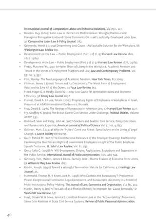 40
International Journal of Comparative Labour and Industrial Relations, Vol 23/1, 117.
•	 Davidov, Guy. )2009) Labor Law in the Eastern Mediterranean: Wrongful Dismissal and
Managerial Prerogative Unbound: Some Comments On Israel’s Judicially-Developed Labor Law,
30 Comparative Labor Law & Policy Journal, 283.
•	 Delmendo, Wendi J. )1991) Determining Just Cause - An Equitable Solution for the Workplace, 66
Washington Law Review 831.
•	 Developments in the Law – Public Employment )Part 1 of 2), 97 Harvard Law Review 1611,
1617 )1984).
•	 Developments in the Law – Public Employment )Part 2 of 2) 97 Harvard Law Review 1676, )1984).
•	 Finkin, Matthew W.)1990) A Higher Order of Liberty in the Workplace: Academic Freedom and
Tenure in the Vortex of Employment Practices and Law, Law and Contemporary Problems, Vol.
53: No. 3, 357.
•	 Fish, Stanley. The Two Languages of Academic Freedom, New York Times, 8.2.2009.
•	 Fishman, James J. )2000) Tenure and Its Discontents: The Worst Form of Employment
Relationship Save All of the Others, 21 Pace Law Review 159.
•	 Freed, Mayer G. & Polsby, Daniel D. )1989) Just Cause for Termination Rules and Economic
Efficiency, 38 Emory Law Journal 1097.
•	 Frenkel, David A. & Lurie, Yotam. )2003) Proprietary Rights of Employees in Workplaces in Israel,
Presented at ABAS International Conference, Brussels.
•	 Frug, Gerald E. )1984) The Ideology of Bureaucracy in American Law, 97 Harvard Law Review 1277.
•	 Fry, Geoffrey K. )1986) The British Career Civil Service Under Challenge, Political Studies, Volume
XXXIV, 533.
•	 Gailmard, Sean and Patty, John W. )2007) Slackers and Zealots: Civil Service, Policy Discretion,
and Bureaucratic Expertise, American Journal of Political Science Vol. 51 No. 4, 873.
•	 Galanter, Marc S. )1974) Why the “Haves” Come out Ahead: Speculations on the Limits of Legal
Change, 9 Law & Society Review 95.
•	 Garry, Patrick M. )2007) The Constitutional Relevance of the Employer-Sovereign Realtionship:
Examining the Due Process Rights of Government Employees in Light of the Public Employee
Speech Doctorine, St. John’s Law Review, Vol. 81, 797.
•	 Gertz, Sally C. )2008) At-Will Employment: Origins, Applications, Exceptions and Expansions in
the Public Service, International Journal of Public Administration, 31:5, 489-514.
•	 Ginsburg, Tom, Melton, James & Elkins, Zachary. )2011) On the Evasion of Executive Term Limits,
52 William & Mary Law Review 1807.
•	 Grodin, Joseph. )1990) Toward a Wrongful Termination Statute for California, 42 Hastings Law
Journal 135.
•	 Hammond, Thomas H. & Knott, Jack H. )1996) Who Controls the Bureaucracy?: Presidential
Power, Congressional Dominance, Legal Constraints, and Bureaucratic Autonomy in a Model of
Multi-Institutional Policy-Making, The Journal of Law, Economics and Organisation, V12 N1, 119.
•	 Hardin, Tracey A. )1997) The Lack of an Effective Remedy for Improper For-Cause Removals, 50
Vanderbilt Law Review, 197.
•	 Hays, Steven W. & Sowa, Jessica E. )2006) A Broader Look at the ‘’Accountability’’ Movement,
Some Grim Realities in State Civil Service Systems, Review of Public Personnal Administration,
 