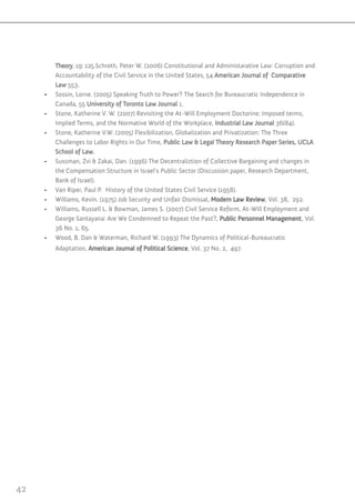 42
Theory, 19: 125.Schroth, Peter W. )2006) Constitutional and Administarative Law: Corruption and
Accountability of the Civil Service in the United States, 54 American Journal of Comparative
Law 553.
•	 Sossin, Lorne. )2005) Speaking Truth to Power? The Search for Bureaucratic Independence in
Canada, 55 University of Toronto Law Journal 1.
•	 Stone, Katherine V. W. )2007) Revisiting the At-Will Employment Doctorine: Imposed terms,
Implied Terms, and the Normative World of the Workplace, Industrial Law Journal 36)84).
•	 Stone, Katherine V.W. )2005) Flexibilization, Globalization and Privatization: The Three
Challenges to Labor Rights in Our Time, Public Law & Legal Theory Research Paper Series, UCLA
School of Law.
•	 Sussman, Zvi & Zakai, Dan. )1996) The Decentraliztion of Collective Bargaining and changes in
the Compensation Structure in Israel’s Public Sector )Discussion paper, Research Department,
Bank of Israel).
•	 Van Riper, Paul P. History of the United States Civil Service )1958).
•	 Williams, Kevin. )1975) Job Security and Unfair Dismissal, Modern Law Review, Vol. 38, 292.
•	 Williams, Russell L. & Bowman, James S. )2007) Civil Service Reform, At-Will Employment and
George Santayana: Are We Condemned to Repeat the Past?, Public Personnel Management, Vol.
36 No. 1, 65.
•	 Wood, B. Dan & Waterman, Richard W. )1993) The Dynamics of Political-Bureaucratic
Adaptation, American Journal of Political Science, Vol. 37 No. 2, 497.
 