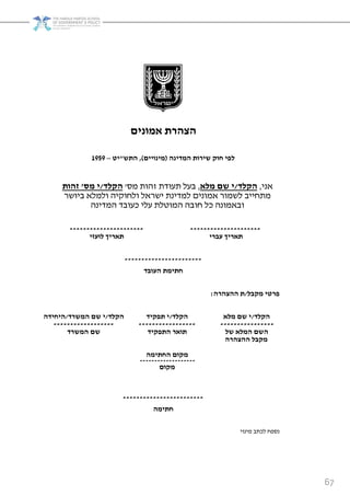 67
‫ונים‬ ‫א‬ ‫ת‬ ‫הצה‬
‫דינה‬ ‫ה‬ ‫ות‬ ‫שי‬ ‫חוק‬ ‫לפי‬(‫ינויים‬),‫התש‬"‫יט‬–9191
‫אני‬,‫הקלד‬/‫לא‬ ‫שם‬ ‫י‬,‫תעודת‬ ‫בעל‬‫מס‬ ‫זהות‬'‫הקלד‬/‫י‬‫ס‬'‫זהות‬
‫ביושר‬ ‫ולמלא‬ ‫ולחוקיה‬ ‫ישראל‬ ‫למדינת‬ ‫אמונים‬ ‫לשמור‬ ‫מתחייב‬
‫המדינה‬ ‫כעובד‬ ‫עלי‬ ‫המוטלת‬ ‫חובה‬ ‫כל‬ ‫ובאמונה‬
----------------------
‫לועזי‬ ‫יך‬ ‫תא‬
---------------------
‫י‬ ‫עב‬ ‫יך‬ ‫תא‬
-----------------------
‫העובד‬ ‫ת‬ ‫חתי‬
‫קבל‬ ‫טי‬ ‫פ‬/‫ה‬ ‫ההצה‬ ‫ת‬:
‫הקלד‬/‫ד‬ ‫ש‬ ‫ה‬ ‫שם‬ ‫י‬/‫היחידה‬ ‫הקלד‬/‫תפקיד‬ ‫י‬ ‫הקלד‬/‫לא‬ ‫שם‬ ‫י‬
------------------ ----------------- ----------------
‫שם‬‫ד‬ ‫ש‬ ‫ה‬ ‫התפקיד‬ ‫תוא‬ ‫של‬ ‫לא‬ ‫ה‬ ‫השם‬
‫קבל‬‫ה‬ ‫ההצה‬
‫ה‬ ‫החתי‬ ‫קום‬
-------------------
‫קום‬
------------------------
‫ה‬ ‫חתי‬
‫מינוי‬ ‫לכתב‬ ‫נספח‬
 