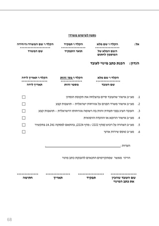 68
‫די‬ ‫ש‬ ‫וש‬ ‫לשי‬ ‫נספח‬
‫הקלד‬/‫ד‬ ‫ש‬ ‫ה‬ ‫שם‬ ‫י‬/‫היחידה‬ ‫הקלד‬/‫תפ‬ ‫י‬‫קיד‬ ‫הקלד‬/‫לא‬ ‫שם‬ ‫י‬ ‫אל‬:
-------------------- ---------------- ----------------
‫שם‬‫ד‬ ‫ש‬ ‫ה‬ ‫התפקיד‬ ‫תוא‬ ‫של‬ ‫לא‬ ‫ה‬ ‫השם‬
‫ה‬‫ך‬ ‫וס‬‫לחתום‬
‫לעו‬ ‫ינוי‬ ‫כתב‬ ‫הכנת‬‫בד‬ ‫הנדון‬:
‫הקלד‬/‫לידה‬ ‫יך‬ ‫תא‬ ‫י‬ ‫הקלד‬/‫י‬‫ס‬'‫זהות‬ ‫הקלד‬/‫לא‬ ‫שם‬ ‫י‬
----------------- -------------- ----------------
‫לידה‬ ‫יך‬ ‫תא‬ ‫זהות‬ ‫ספ‬ ‫העובד‬ ‫שם‬
9.‫מצ‬"‫שהעוב‬ ‫אישור‬ ‫ב‬‫הנסיון‬ ‫תקופת‬ ‫את‬ ‫בהצלחה‬ ‫סיים‬ ‫ד‬
2.‫מצ‬"‫ישראלית‬ ‫אזרחות‬ ‫על‬ ‫הפנים‬ ‫משרד‬ ‫אישור‬ ‫ב‬–‫קבע‬ ‫תושבות‬
3.‫הישראלית‬ ‫אזרחותו‬ ‫רשומה‬ ‫בה‬ ‫זהות‬ ‫תעודת‬ ‫בפני‬ ‫הציג‬ ‫העובד‬–‫קבע‬ ‫תושבות‬
6.‫מצ‬"‫הרפואית‬ ‫הוועדה‬ ‫או‬ ‫הרופא‬ ‫אישור‬ ‫ב‬
9.‫מצ‬"‫רכוש‬ ‫על‬ ‫הצהרה‬ ‫ב‬(‫מדף‬2222/‫מדף‬2226),‫לפסקה‬ ‫בהתאם‬96.269‫בתקשיר‬
4.‫מצ‬"‫ארעי‬ ‫שירות‬ ‫טופס‬ ‫ב‬
‫הערות‬:.
‫הריני‬‫מאשר‬‫מינוי‬ ‫כתב‬ ‫להענקת‬ ‫התנאים‬ ‫שמתקיימים‬
-------------- ---------------- ----------------- -----------------
‫ה‬ ‫חתי‬ ‫יך‬ ‫תא‬ ‫תפקיד‬ ‫שם‬‫שהכין‬ ‫העובד‬
‫ינוי‬ ‫ה‬ ‫כתב‬ ‫את‬
 
