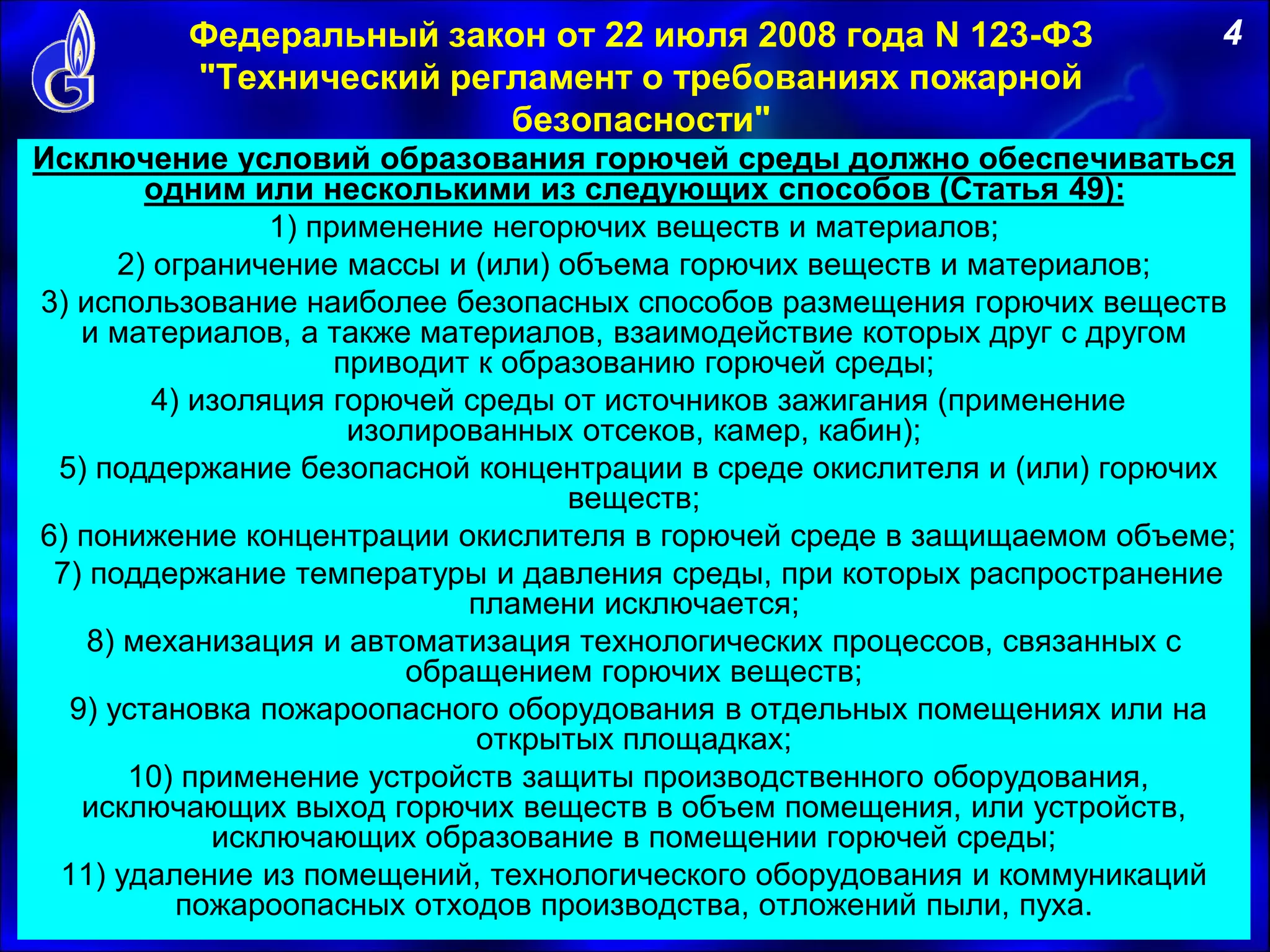 Федеральный закон от 22 июля 2008 года N 123-ФЗ
"Технический регламент о требованиях пожарной
безопасности"
Исключение условий образования горючей среды должно обеспечиваться
одним или несколькими из следующих способов (Статья 49):
1) применение негорючих веществ и материалов;
2) ограничение массы и (или) объема горючих веществ и материалов;
3) использование наиболее безопасных способов размещения горючих веществ
и материалов, а также материалов, взаимодействие которых друг с другом
приводит к образованию горючей среды;
4) изоляция горючей среды от источников зажигания (применение
изолированных отсеков, камер, кабин);
5) поддержание безопасной концентрации в среде окислителя и (или) горючих
веществ;
6) понижение концентрации окислителя в горючей среде в защищаемом объеме;
7) поддержание температуры и давления среды, при которых распространение
пламени исключается;
8) механизация и автоматизация технологических процессов, связанных с
обращением горючих веществ;
9) установка пожароопасного оборудования в отдельных помещениях или на
открытых площадках;
10) применение устройств защиты производственного оборудования,
исключающих выход горючих веществ в объем помещения, или устройств,
исключающих образование в помещении горючей среды;
11) удаление из помещений, технологического оборудования и коммуникаций
пожароопасных отходов производства, отложений пыли, пуха.
4
 
