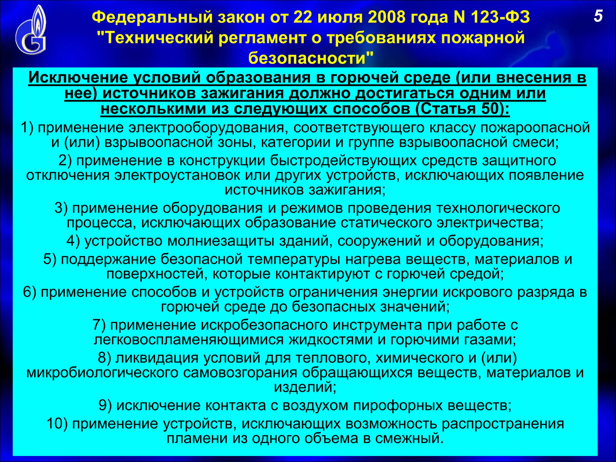 Федеральный закон от 22 июля 2008 года N 123-ФЗ
"Технический регламент о требованиях пожарной
безопасности"
Исключение условий образования в горючей среде (или внесения в
нее) источников зажигания должно достигаться одним или
несколькими из следующих способов (Статья 50):
1) применение электрооборудования, соответствующего классу пожароопасной
и (или) взрывоопасной зоны, категории и группе взрывоопасной смеси;
2) применение в конструкции быстродействующих средств защитного
отключения электроустановок или других устройств, исключающих появление
источников зажигания;
3) применение оборудования и режимов проведения технологического
процесса, исключающих образование статического электричества;
4) устройство молниезащиты зданий, сооружений и оборудования;
5) поддержание безопасной температуры нагрева веществ, материалов и
поверхностей, которые контактируют с горючей средой;
6) применение способов и устройств ограничения энергии искрового разряда в
горючей среде до безопасных значений;
7) применение искробезопасного инструмента при работе с
легковоспламеняющимися жидкостями и горючими газами;
8) ликвидация условий для теплового, химического и (или)
микробиологического самовозгорания обращающихся веществ, материалов и
изделий;
9) исключение контакта с воздухом пирофорных веществ;
10) применение устройств, исключающих возможность распространения
пламени из одного объема в смежный.
5
 