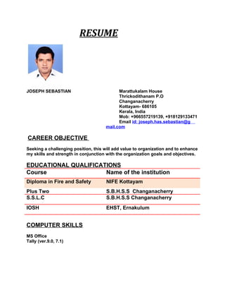 RESUME
JOSEPH SEBASTIAN Marattukalam House
Thrickodithanam P.O
Changanacherry
Kottayam- 686105
Kerala, India
Mob: +966557219139, +918129133471
Email id: joseph.has.sebastian@g
mail.com
CAREER OBJECTIVE
Seeking a challenging position, this will add value to organization and to enhance
my skills and strength in conjunction with the organization goals and objectives.
EDUCATIONAL QUALIFICATIONS
Course Name of the institution
Diploma in Fire and Safety NIFE Kottayam
Plus Two S.B.H.S.S Changanacherry
S.S.L.C S.B.H.S.S Changanacherry
IOSH EHST, Ernakulum
COMPUTER SKILLS
MS Office
Tally (ver.9.0, 7.1)
 